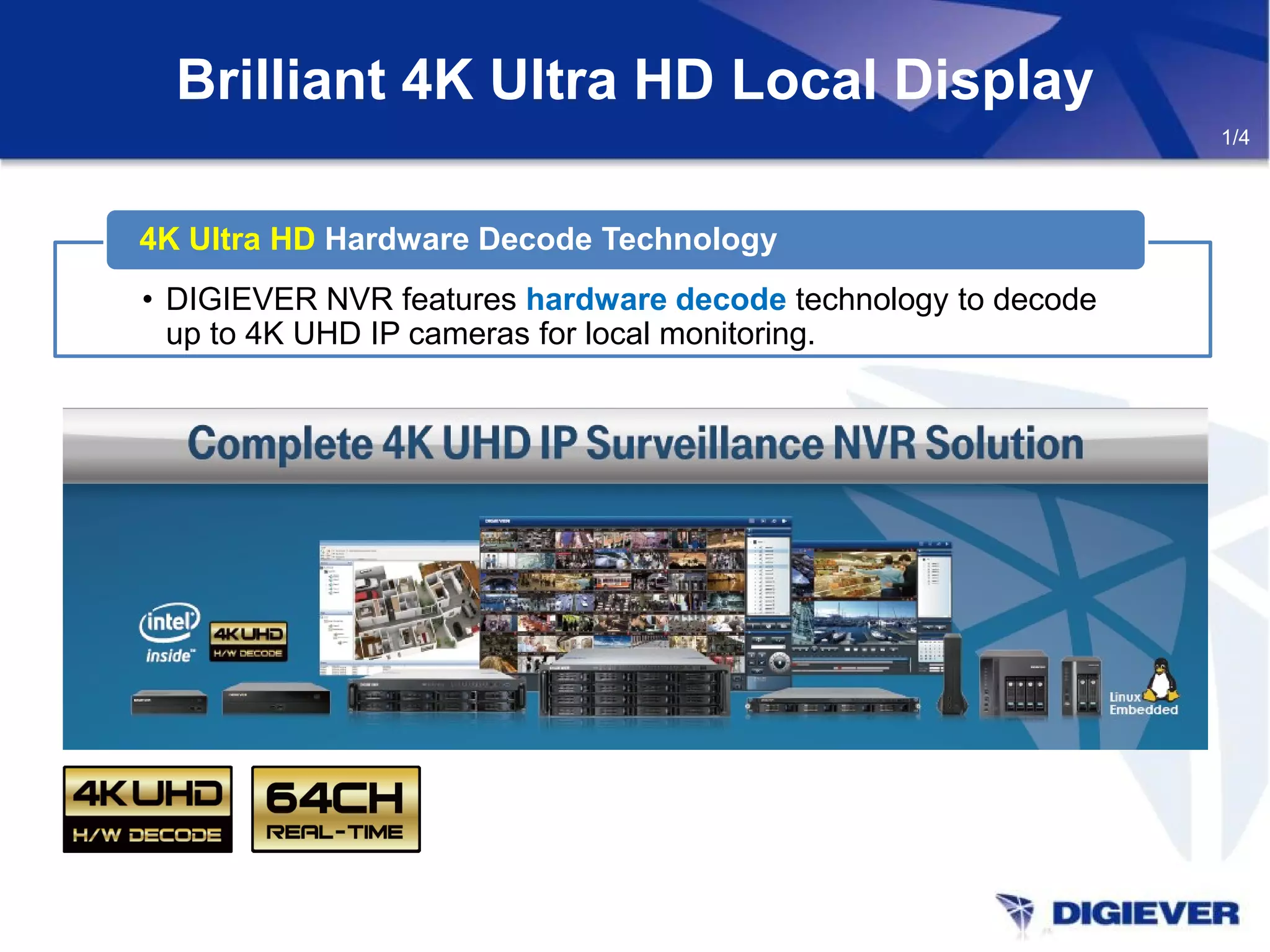 Brilliant 4K Ultra HD Local Display
1/4
• DIGIEVER NVR features hardware decode technology to decode
up to 4K UHD IP cameras for local monitoring.
4K Ultra HD Hardware Decode Technology
 