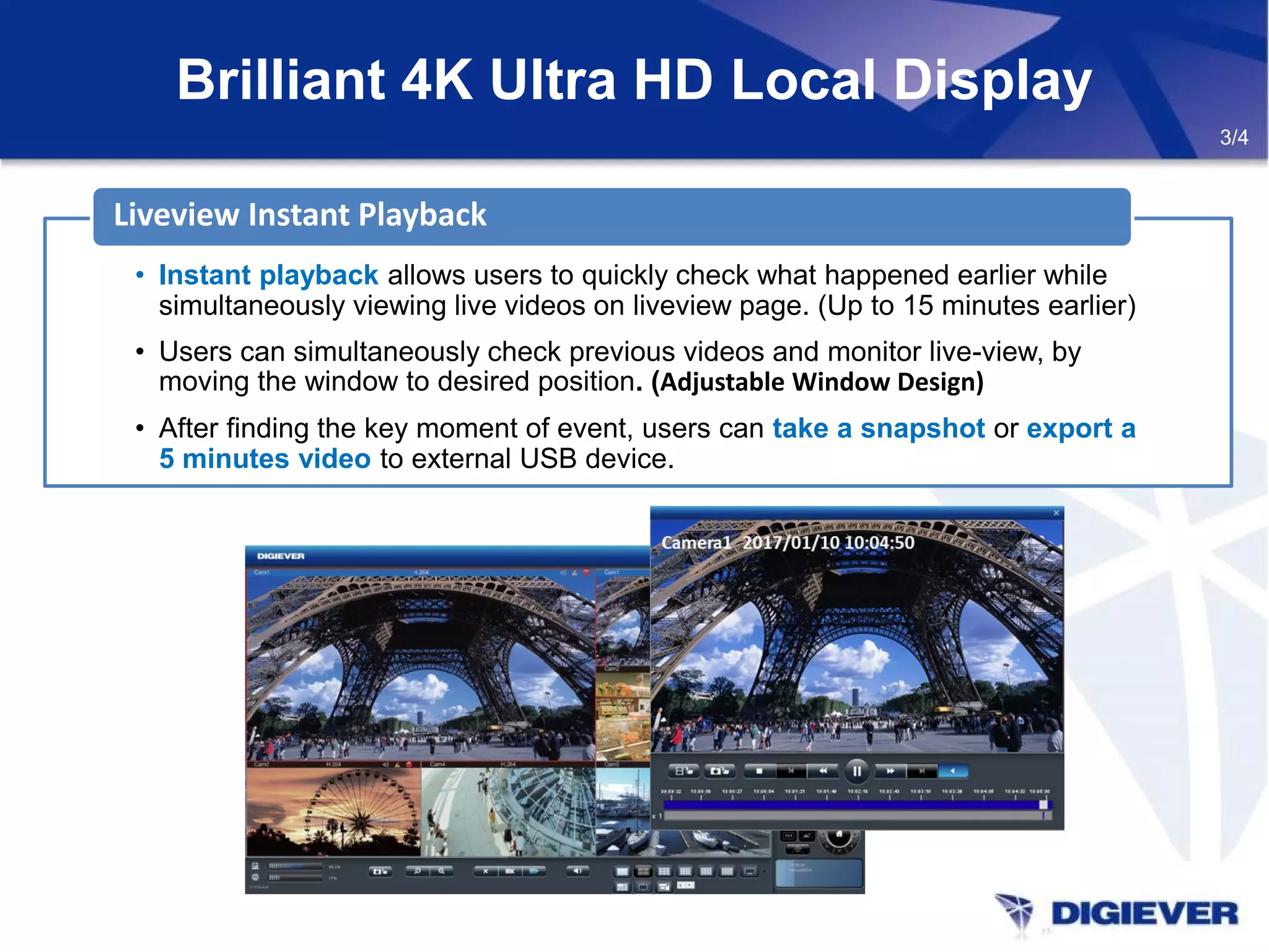 Brilliant 4K Ultra HD Local Display
3/4
• Instant playback allows users to quickly check what happened earlier while
simultaneously viewing live videos on liveview page. (Up to 15 minutes earlier)
• Users can simultaneously check previous videos and monitor live-view, by
moving the window to desired position. (Adjustable Window Design)
• After finding the key moment of event, users can take a snapshot or export a
5 minutes video to external USB device.
Liveview Instant Playback
 