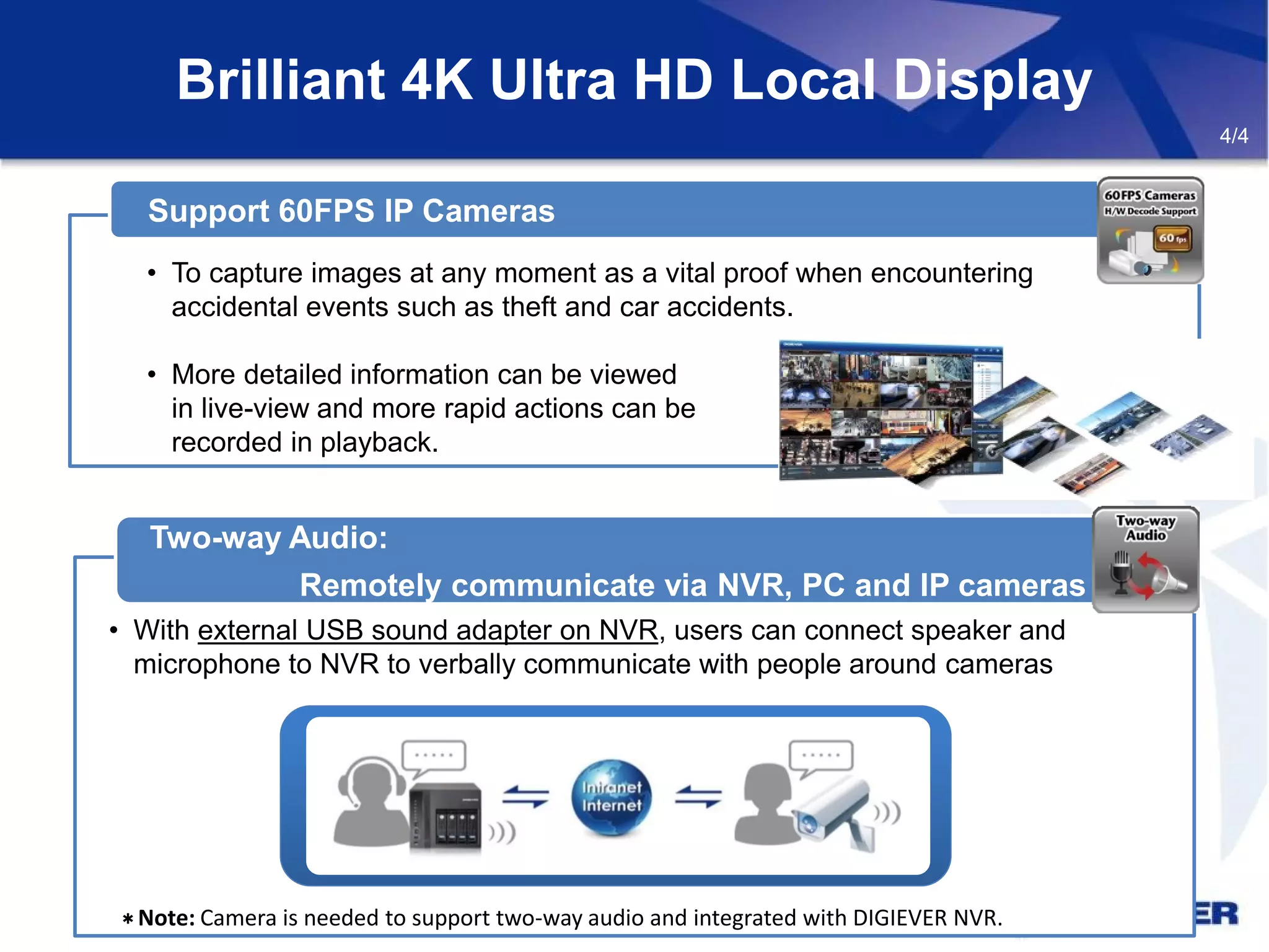 Brilliant 4K Ultra HD Local Display
• To capture images at any moment as a vital proof when encountering
accidental events such as theft and car accidents.
• More detailed information can be viewed
in live-view and more rapid actions can be
recorded in playback.
Support 60FPS IP Cameras
Two-way Audio:
Remotely communicate via NVR, PC and IP cameras
• With external USB sound adapter on NVR, users can connect speaker and
microphone to NVR to verbally communicate with people around cameras
4/4
＊Note: Camera is needed to support two-way audio and integrated with DIGIEVER NVR.
 