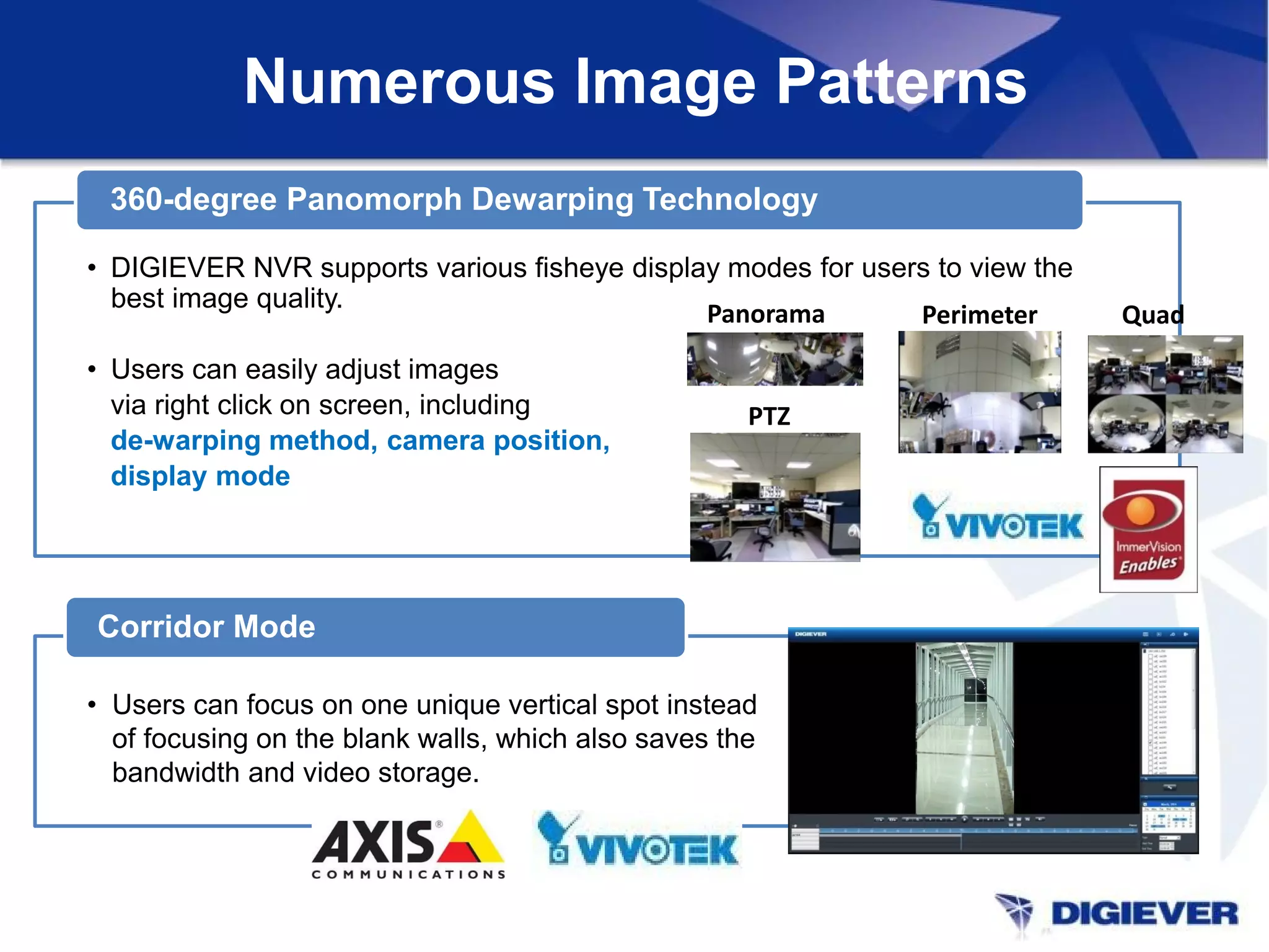 Numerous Image Patterns
• DIGIEVER NVR supports various fisheye display modes for users to view the
best image quality.
• Users can easily adjust images
via right click on screen, including
de-warping method, camera position,
display mode
360-degree Panomorph Dewarping Technology
• Users can focus on one unique vertical spot instead
of focusing on the blank walls, which also saves the
bandwidth and video storage.
Corridor Mode
PTZ
Panorama Perimeter Quad
 