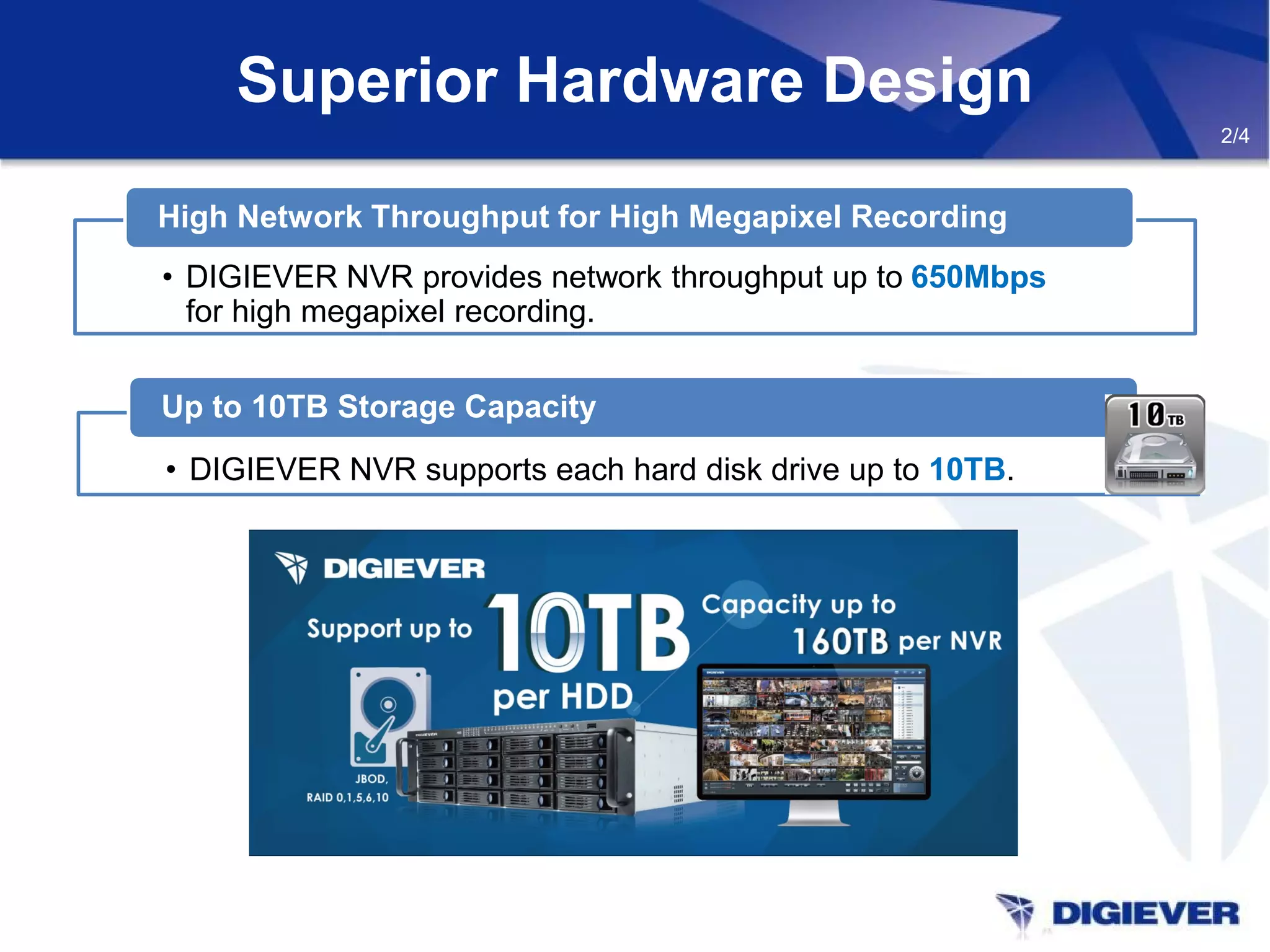 Superior Hardware Design
2/4
• DIGIEVER NVR supports each hard disk drive up to 10TB.
Up to 10TB Storage Capacity
• DIGIEVER NVR provides network throughput up to 650Mbps
for high megapixel recording.
High Network Throughput for High Megapixel Recording
 