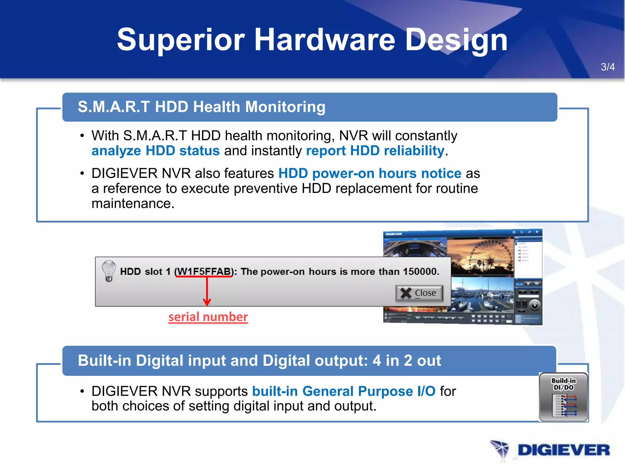 Superior Hardware Design
3/4
• DIGIEVER NVR supports built-in General Purpose I/O for
both choices of setting digital input and output.
Built-in Digital input and Digital output: 4 in 2 out
• With S.M.A.R.T HDD health monitoring, NVR will constantly
analyze HDD status and instantly report HDD reliability.
• DIGIEVER NVR also features HDD power-on hours notice as
a reference to execute preventive HDD replacement for routine
maintenance.
S.M.A.R.T HDD Health Monitoring
serial number
 