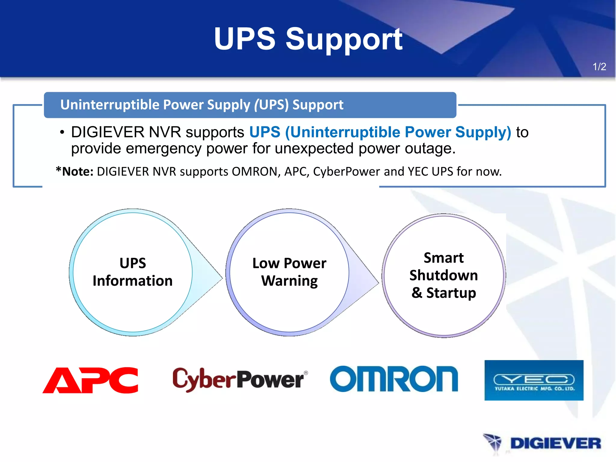 UPS Support
• DIGIEVER NVR supports UPS (Uninterruptible Power Supply) to
provide emergency power for unexpected power outage.
Uninterruptible Power Supply (UPS) Support
Smart
Shutdown
& Startup
Low Power
Warning
UPS
Information
*Note: DIGIEVER NVR supports OMRON, APC, CyberPower and YEC UPS for now.
1/2
 