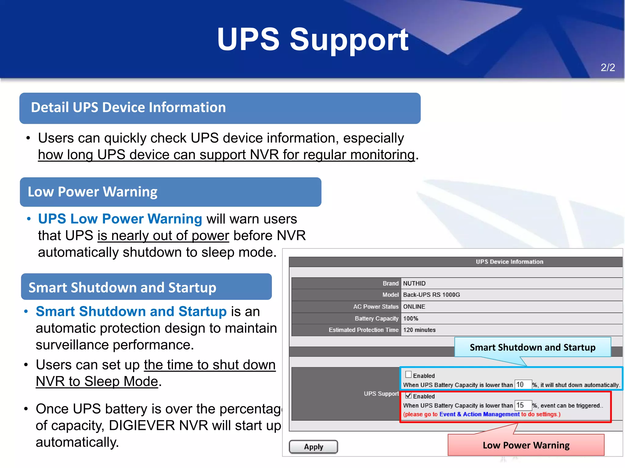 • Users can quickly check UPS device information, especially
how long UPS device can support NVR for regular monitoring.
Detail UPS Device Information
Smart Shutdown and Startup
• Smart Shutdown and Startup is an
automatic protection design to maintain
surveillance performance.
• Users can set up the time to shut down
NVR to Sleep Mode.
• Once UPS battery is over the percentage
of capacity, DIGIEVER NVR will start up
automatically.
UPS Support
Low Power Warning
• UPS Low Power Warning will warn users
that UPS is nearly out of power before NVR
automatically shutdown to sleep mode.
Smart Shutdown and StartupSmart Shutdown and Startup
Low Power WarningLow Power Warning
2/2
 