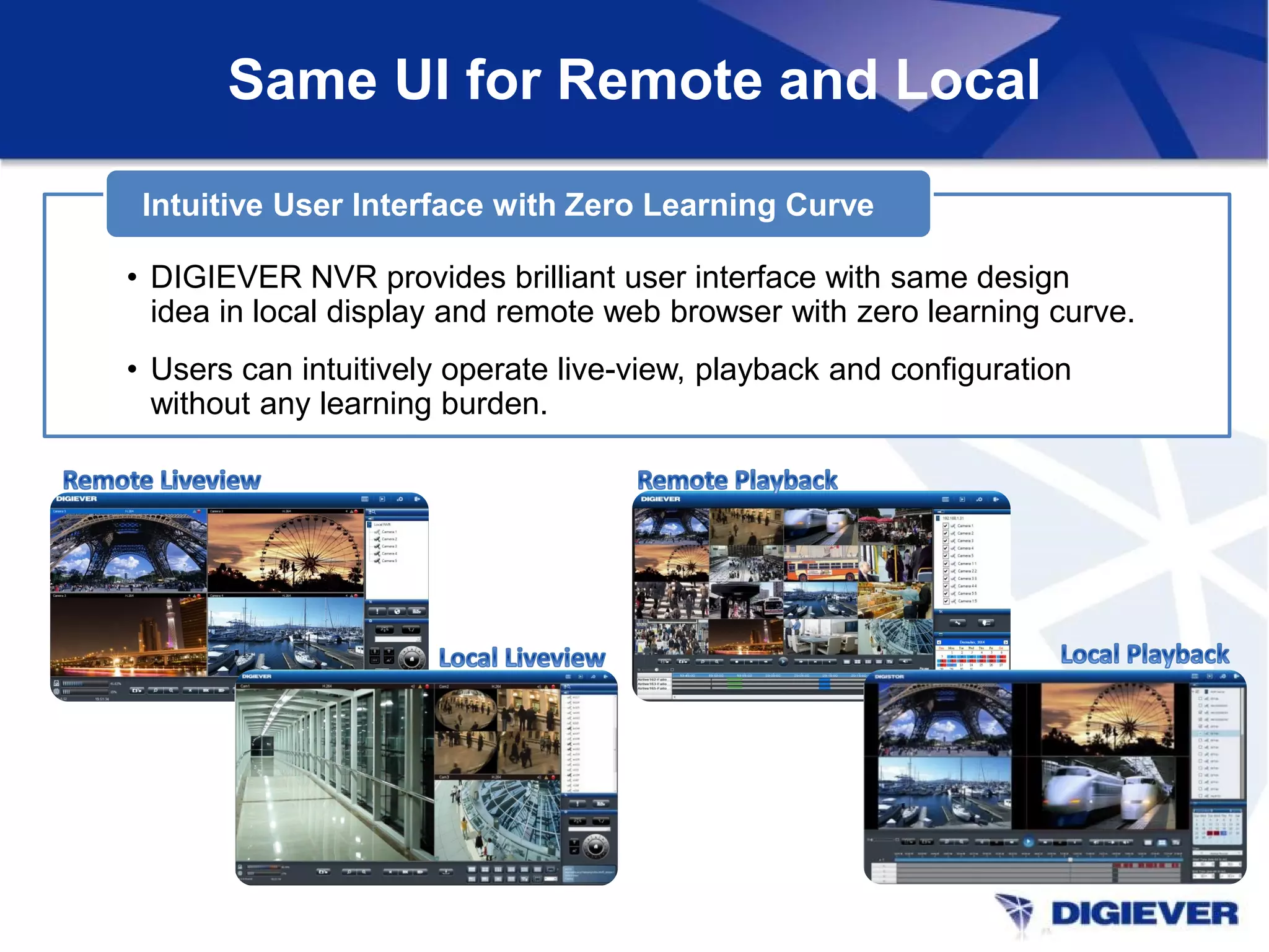 • DIGIEVER NVR provides brilliant user interface with same design
idea in local display and remote web browser with zero learning curve.
• Users can intuitively operate live-view, playback and configuration
without any learning burden.
Intuitive User Interface with Zero Learning Curve
Same UI for Remote and Local
 