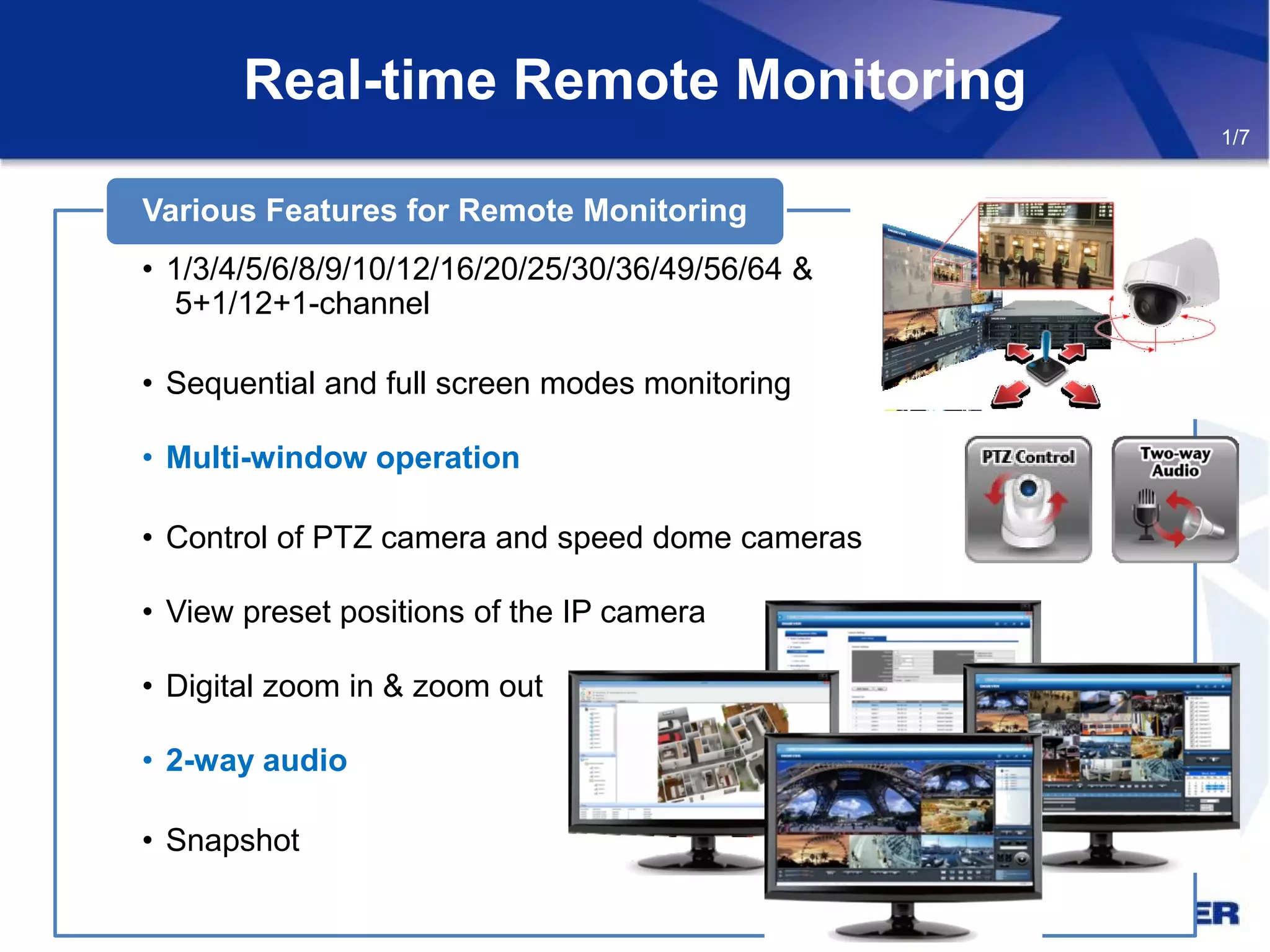 • 1/3/4/5/6/8/9/10/12/16/20/25/30/36/49/56/64 &
5+1/12+1-channel
• Sequential and full screen modes monitoring
• Multi-window operation
• Control of PTZ camera and speed dome cameras
• View preset positions of the IP camera
• Digital zoom in & zoom out
• 2-way audio
• Snapshot
Various Features for Remote Monitoring
Real-time Remote Monitoring
1/7
 