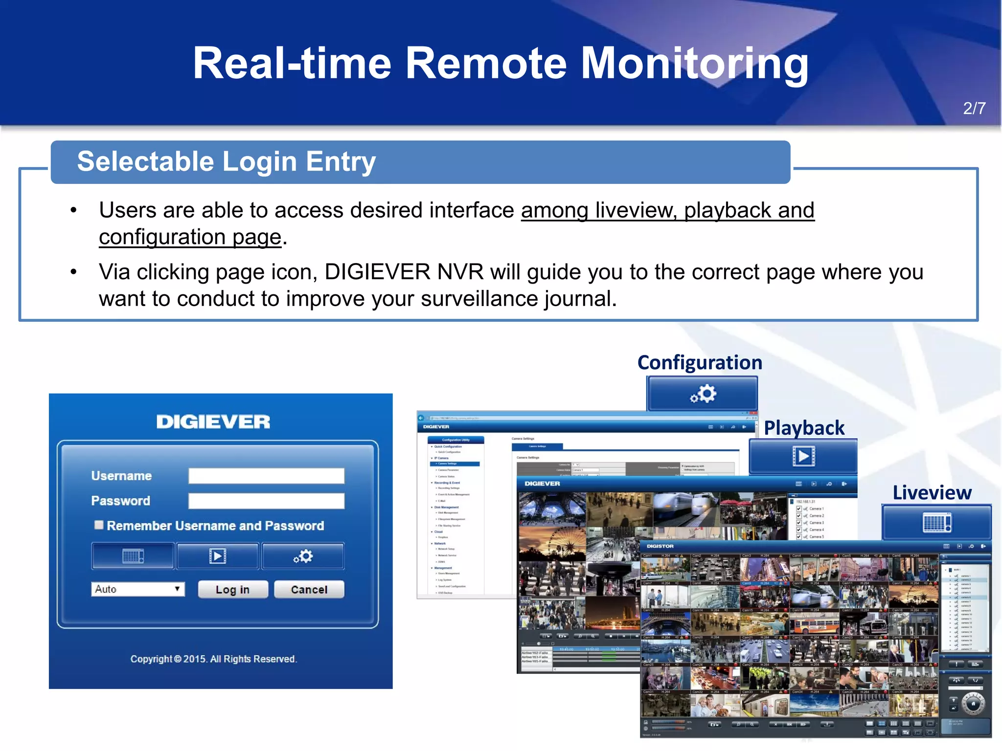 Real-time Remote Monitoring
2/7
• Users are able to access desired interface among liveview, playback and
configuration page.
• Via clicking page icon, DIGIEVER NVR will guide you to the correct page where you
want to conduct to improve your surveillance journal.
Selectable Login Entry
Configuration
Playback
Liveview
 