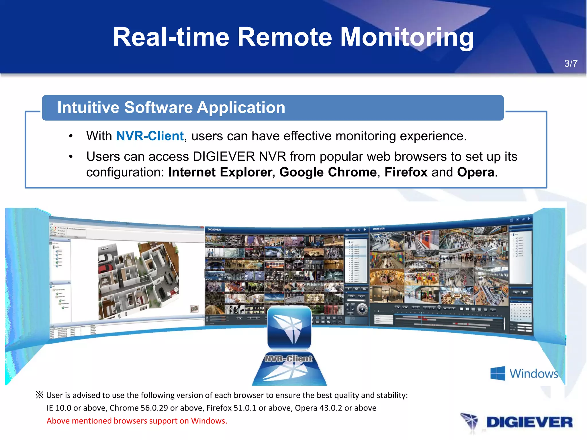 Real-time Remote Monitoring
※ User is advised to use the following version of each browser to ensure the best quality and stability:
IE 10.0 or above, Chrome 56.0.29 or above, Firefox 51.0.1 or above, Opera 43.0.2 or above
Above mentioned browsers support on Windows.
3/7
• With NVR-Client, users can have effective monitoring experience.
• Users can access DIGIEVER NVR from popular web browsers to set up its
configuration: Internet Explorer, Google Chrome, Firefox and Opera.
Intuitive Software Application
 