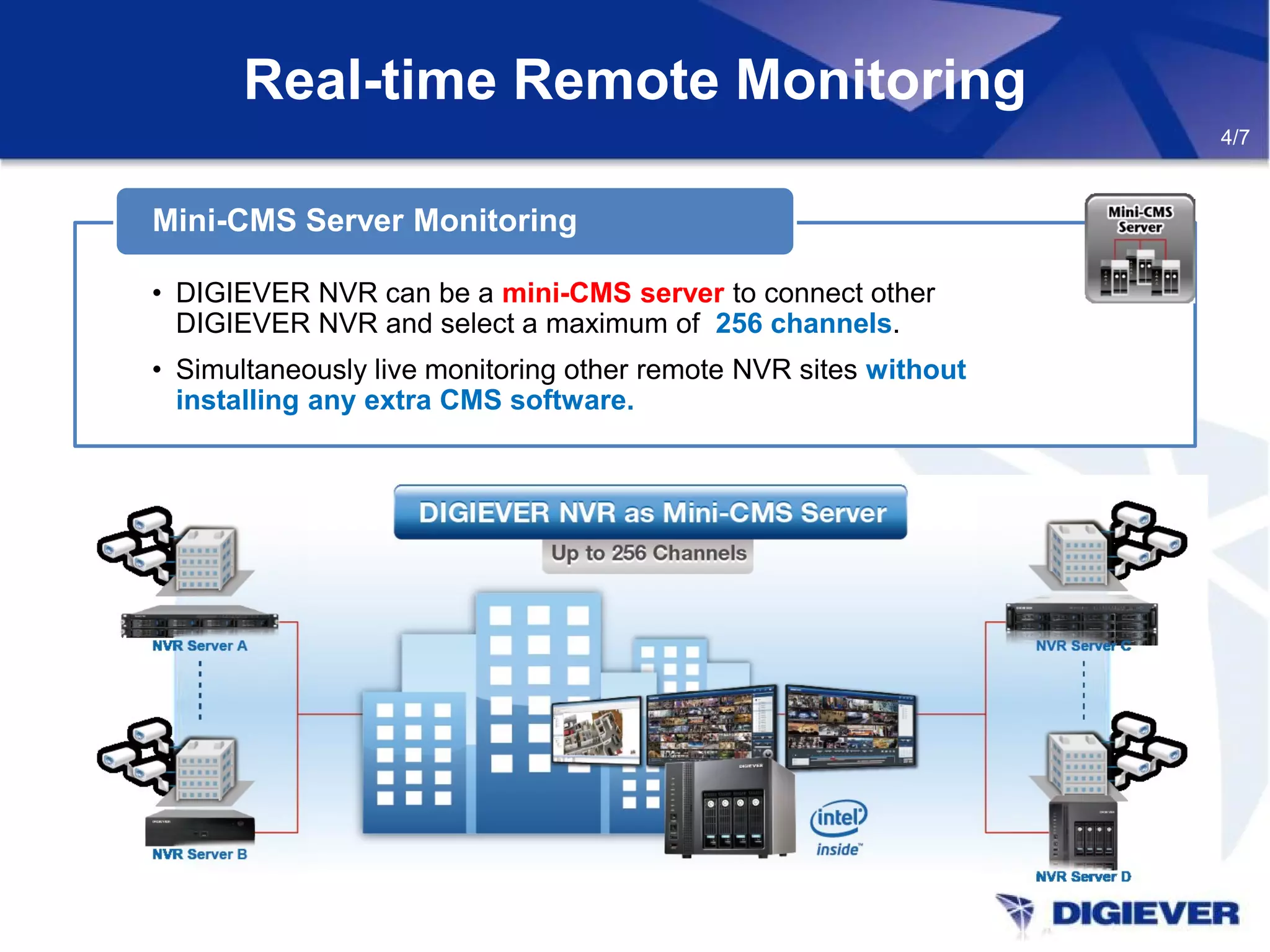 • DIGIEVER NVR can be a mini-CMS server to connect other
DIGIEVER NVR and select a maximum of 256 channels.
• Simultaneously live monitoring other remote NVR sites without
installing any extra CMS software.
Mini-CMS Server Monitoring
Real-time Remote Monitoring
4/7
 