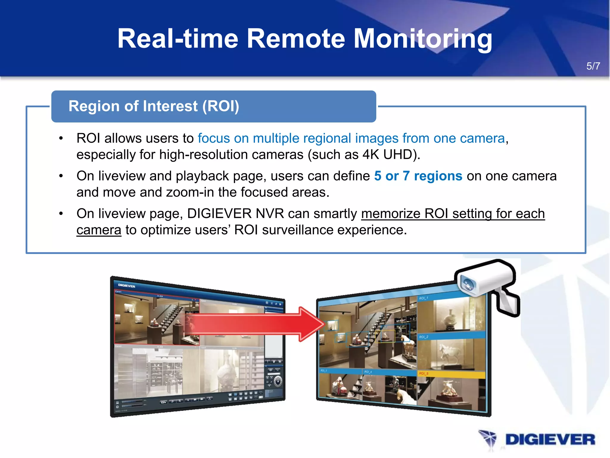 • ROI allows users to focus on multiple regional images from one camera,
especially for high-resolution cameras (such as 4K UHD).
• On liveview and playback page, users can define 5 or 7 regions on one camera
and move and zoom-in the focused areas.
• On liveview page, DIGIEVER NVR can smartly memorize ROI setting for each
camera to optimize users’ ROI surveillance experience.
Region of Interest (ROI)
Real-time Remote Monitoring
5/7
 