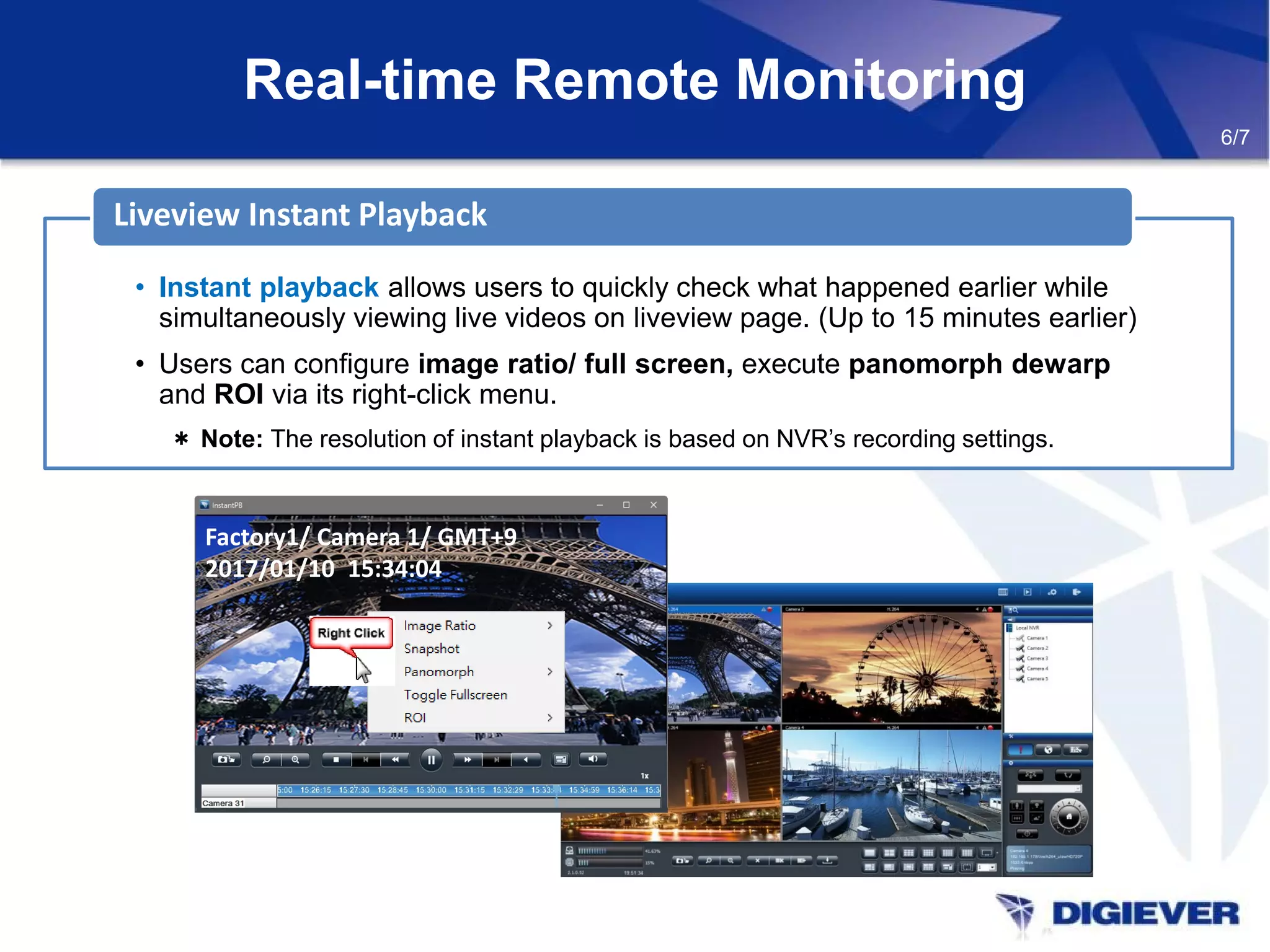 Real-time Remote Monitoring
6/7
• Instant playback allows users to quickly check what happened earlier while
simultaneously viewing live videos on liveview page. (Up to 15 minutes earlier)
• Users can configure image ratio/ full screen, execute panomorph dewarp
and ROI via its right-click menu.
＊ Note: The resolution of instant playback is based on NVR’s recording settings.
Liveview Instant Playback
Factory1/ Camera 1/ GMT+9
2017/01/10 15:34:04
 