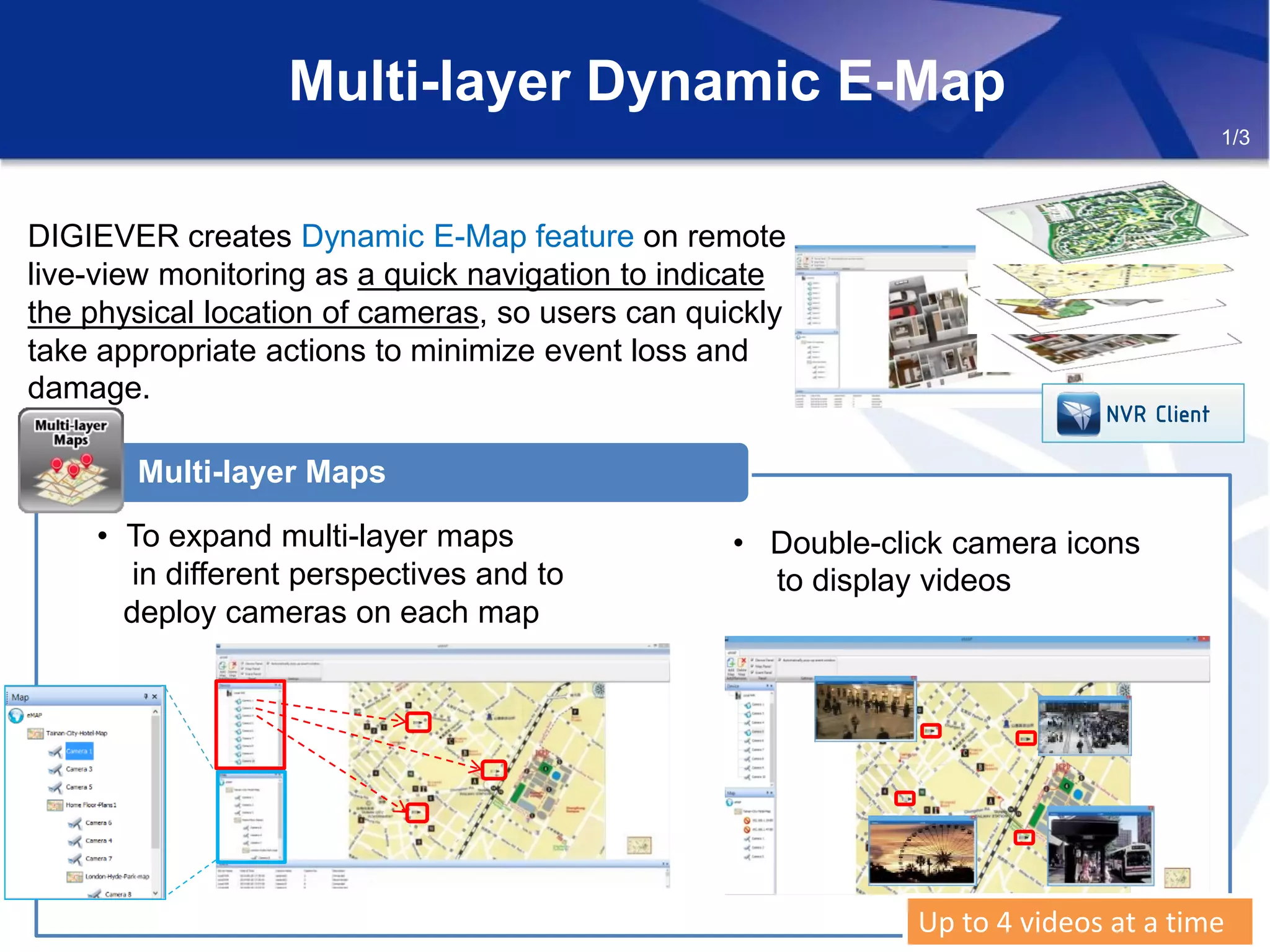 Multi-layer Dynamic E-Map
• To expand multi-layer maps
in different perspectives and to
deploy cameras on each map
Multi-layer Maps
DIGIEVER creates Dynamic E-Map feature on remote
live-view monitoring as a quick navigation to indicate
the physical location of cameras, so users can quickly
take appropriate actions to minimize event loss and
damage.
• Double-click camera icons
to display videos
Up to 4 videos at a timeUp to 4 videos at a time
1/3
NVR Client
 