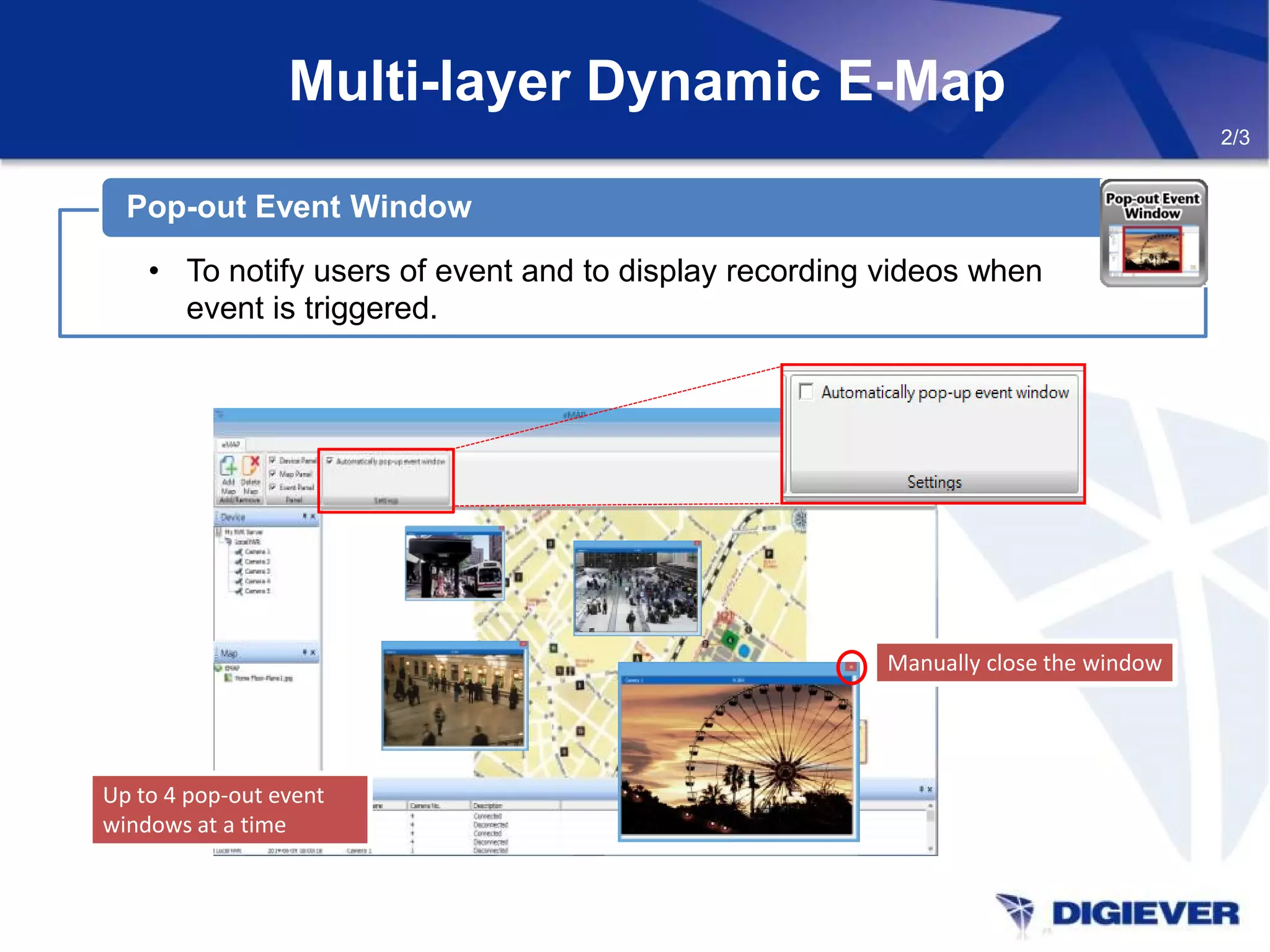 Multi-layer Dynamic E-Map
• To notify users of event and to display recording videos when
event is triggered.
Pop-out Event Window
Manually close the windowManually close the window
Up to 4 pop-out event
windows at a time
Up to 4 pop-out event
windows at a time
2/3
 