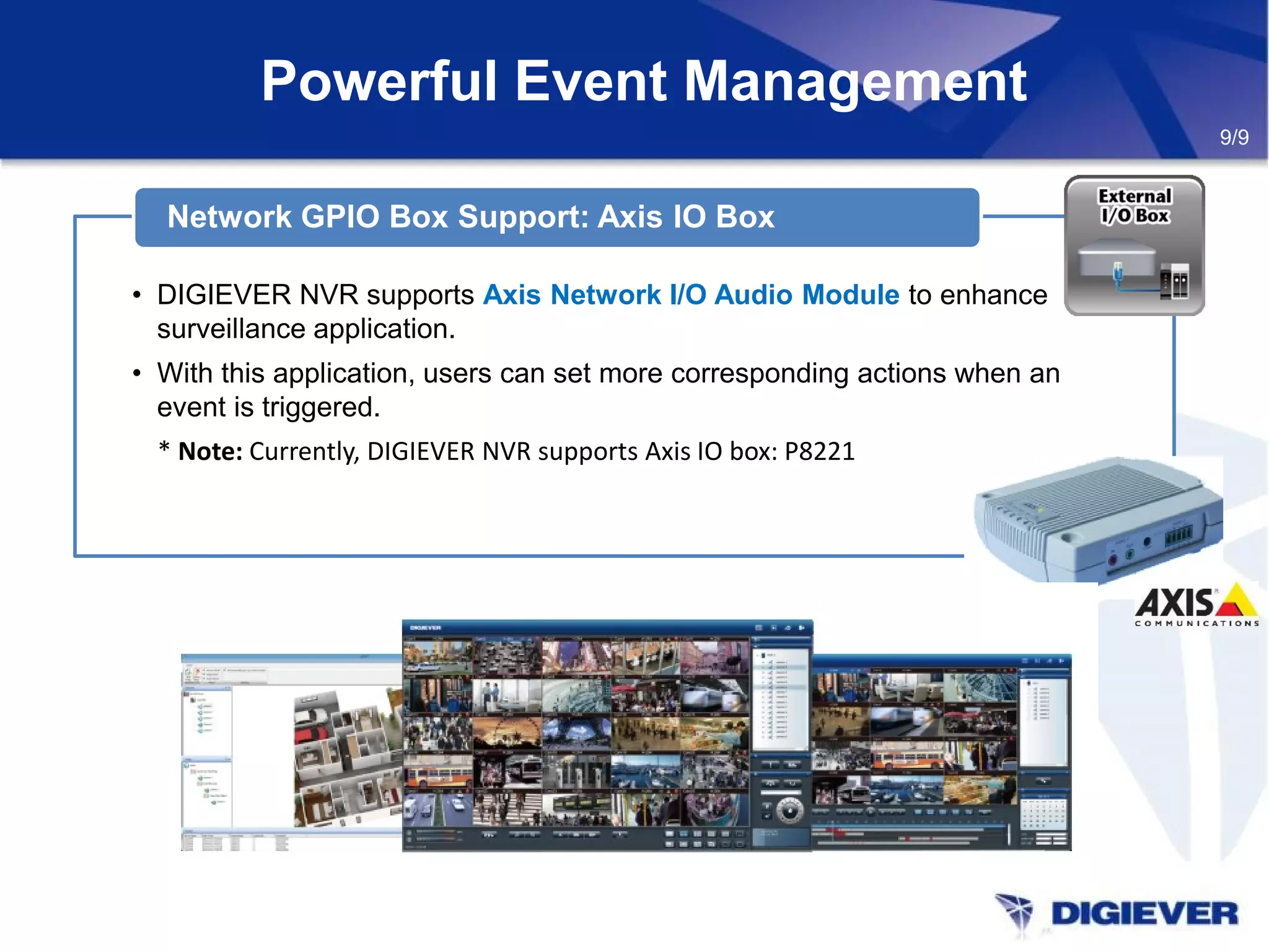 Powerful Event Management
• DIGIEVER NVR supports Axis Network I/O Audio Module to enhance
surveillance application.
• With this application, users can set more corresponding actions when an
event is triggered.
* Note: Currently, DIGIEVER NVR supports Axis IO box: P8221
Network GPIO Box Support: Axis IO Box
9/9
 