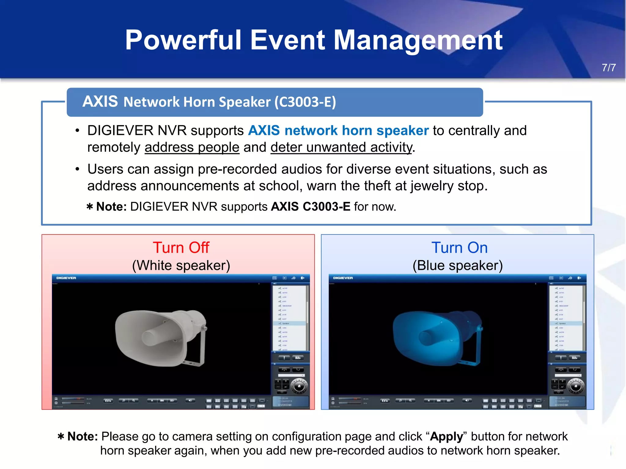 Powerful Event Management
Turn Off
(White speaker)
Turn On
(Blue speaker)
• DIGIEVER NVR supports AXIS network horn speaker to centrally and
remotely address people and deter unwanted activity.
• Users can assign pre-recorded audios for diverse event situations, such as
address announcements at school, warn the theft at jewelry stop.
＊Note: DIGIEVER NVR supports AXIS C3003-E for now.
AXIS Network Horn Speaker (C3003-E)
7/7
＊Note: Please go to camera setting on configuration page and click “Apply” button for network
horn speaker again, when you add new pre-recorded audios to network horn speaker.
 