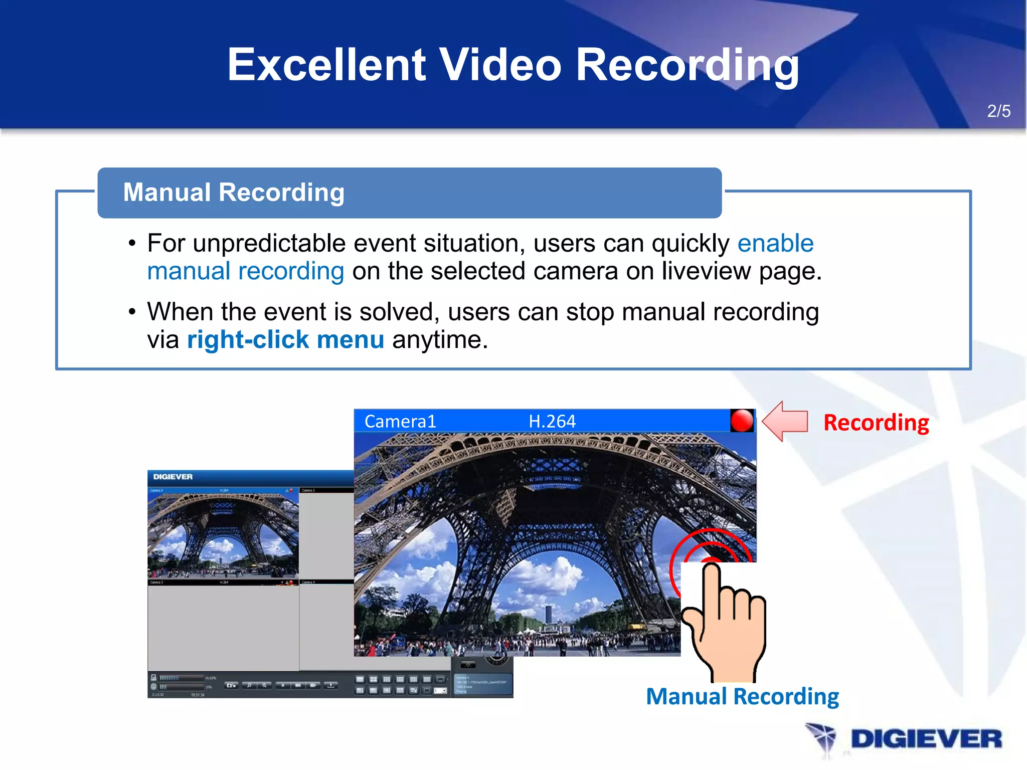 Excellent Video Recording
2/5
• For unpredictable event situation, users can quickly enable
manual recording on the selected camera on liveview page.
• When the event is solved, users can stop manual recording
via right-click menu anytime.
Manual Recording
H.264Camera1
Manual RecordingManual Recording
Recording
 