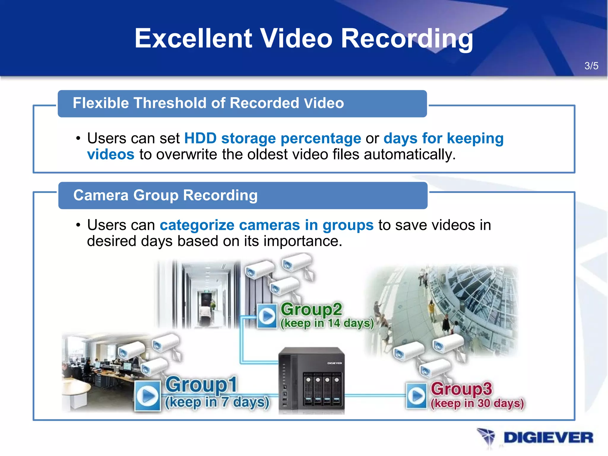 Excellent Video Recording
• Users can set HDD storage percentage or days for keeping
videos to overwrite the oldest video files automatically.
Flexible Threshold of Recorded Video
• Users can categorize cameras in groups to save videos in
desired days based on its importance.
Camera Group Recording
3/5
 