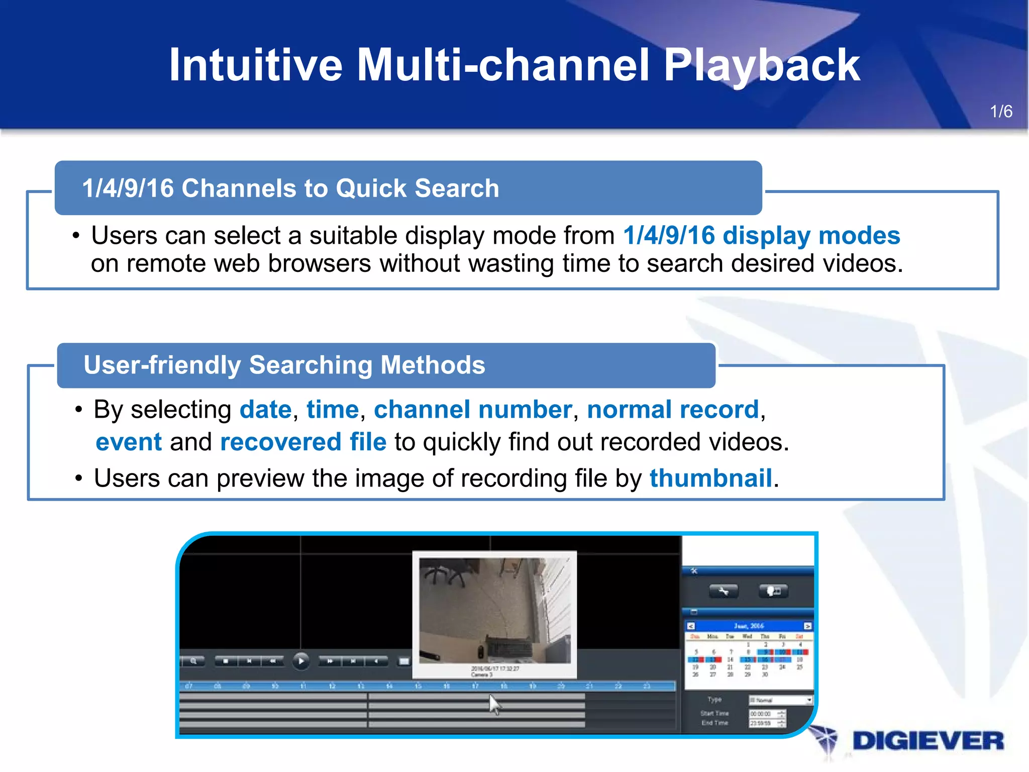 Intuitive Multi-channel Playback
• By selecting date, time, channel number, normal record,
event and recovered file to quickly find out recorded videos.
• Users can preview the image of recording file by thumbnail.
User-friendly Searching Methods
• Users can select a suitable display mode from 1/4/9/16 display modes
on remote web browsers without wasting time to search desired videos.
1/4/9/16 Channels to Quick Search
1/6
 