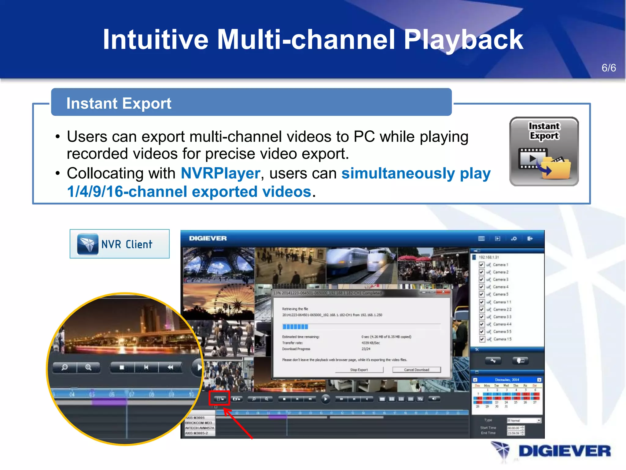 Intuitive Multi-channel Playback
Instant Export
• Users can export multi-channel videos to PC while playing
recorded videos for precise video export.
• Collocating with NVRPlayer, users can simultaneously play
1/4/9/16-channel exported videos.
6/6
NVR Client
 