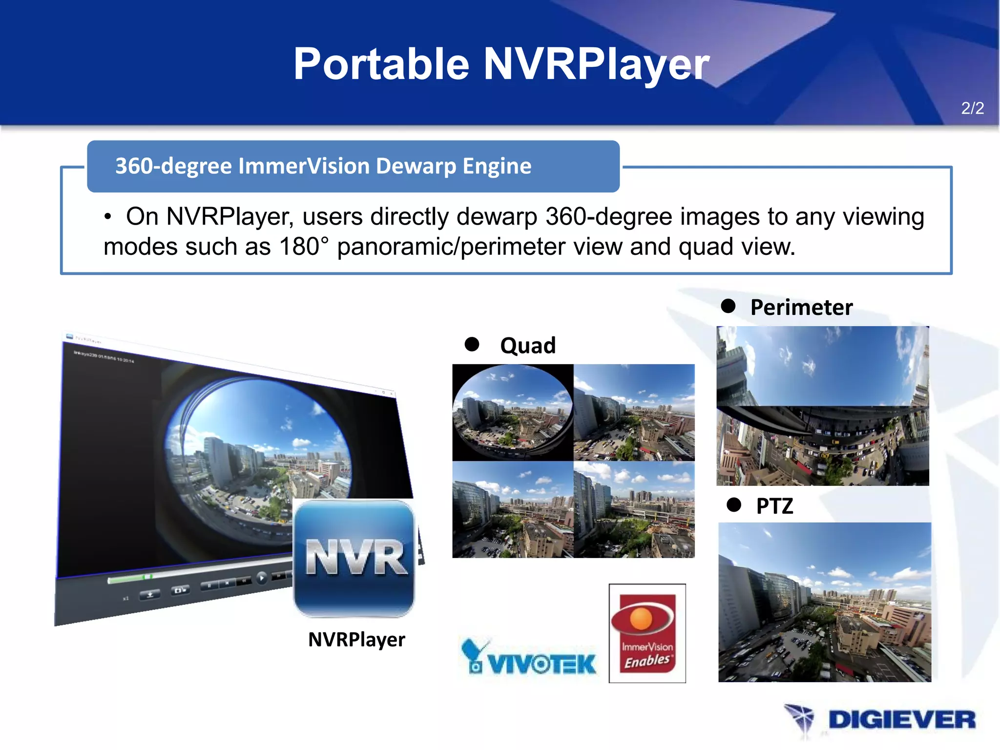 Portable NVRPlayer
360-degree ImmerVision Dewarp Engine
• On NVRPlayer, users directly dewarp 360-degree images to any viewing
modes such as 180° panoramic/perimeter view and quad view.
 Quad
 Perimeter
 PTZ
NVRPlayer
2/2
 