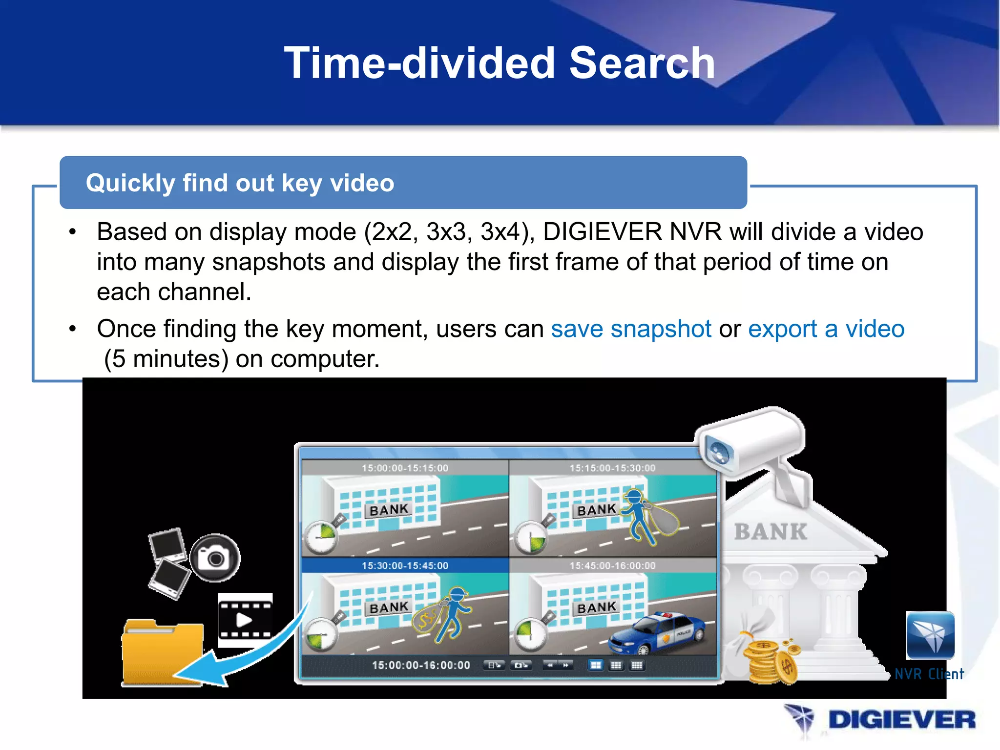 Time-divided Search
• Based on display mode (2x2, 3x3, 3x4), DIGIEVER NVR will divide a video
into many snapshots and display the first frame of that period of time on
each channel.
• Once finding the key moment, users can save snapshot or export a video
(5 minutes) on computer.
Quickly find out key video
NVR Client
 