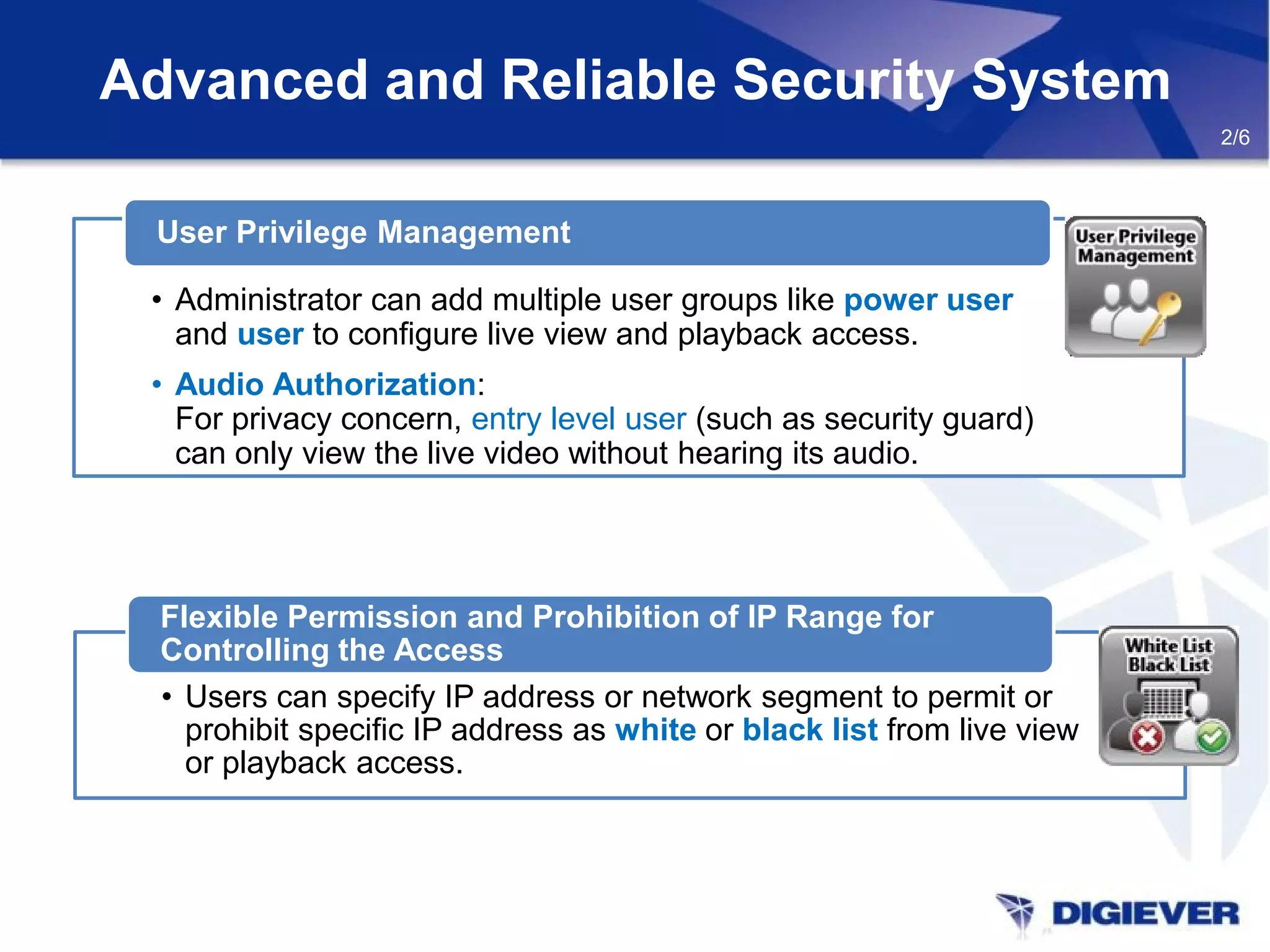• Users can specify IP address or network segment to permit or
prohibit specific IP address as white or black list from live view
or playback access.
Flexible Permission and Prohibition of IP Range for
Controlling the Access
Advanced and Reliable Security System
2/6
• Administrator can add multiple user groups like power user
and user to configure live view and playback access.
• Audio Authorization:
For privacy concern, entry level user (such as security guard)
can only view the live video without hearing its audio.
User Privilege Management
 