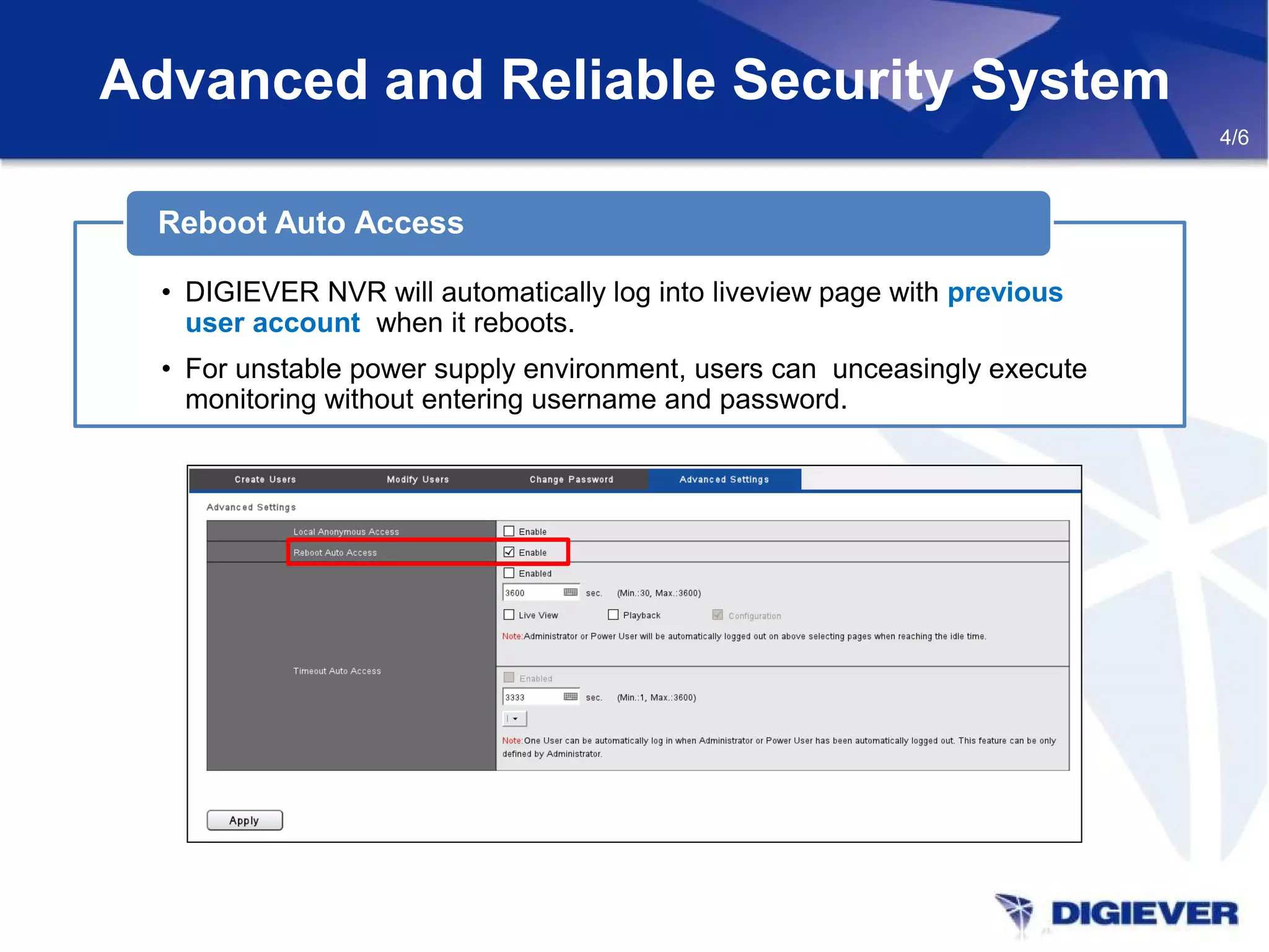Advanced and Reliable Security System
4/6
• DIGIEVER NVR will automatically log into liveview page with previous
user account when it reboots.
• For unstable power supply environment, users can unceasingly execute
monitoring without entering username and password.
Reboot Auto Access
 