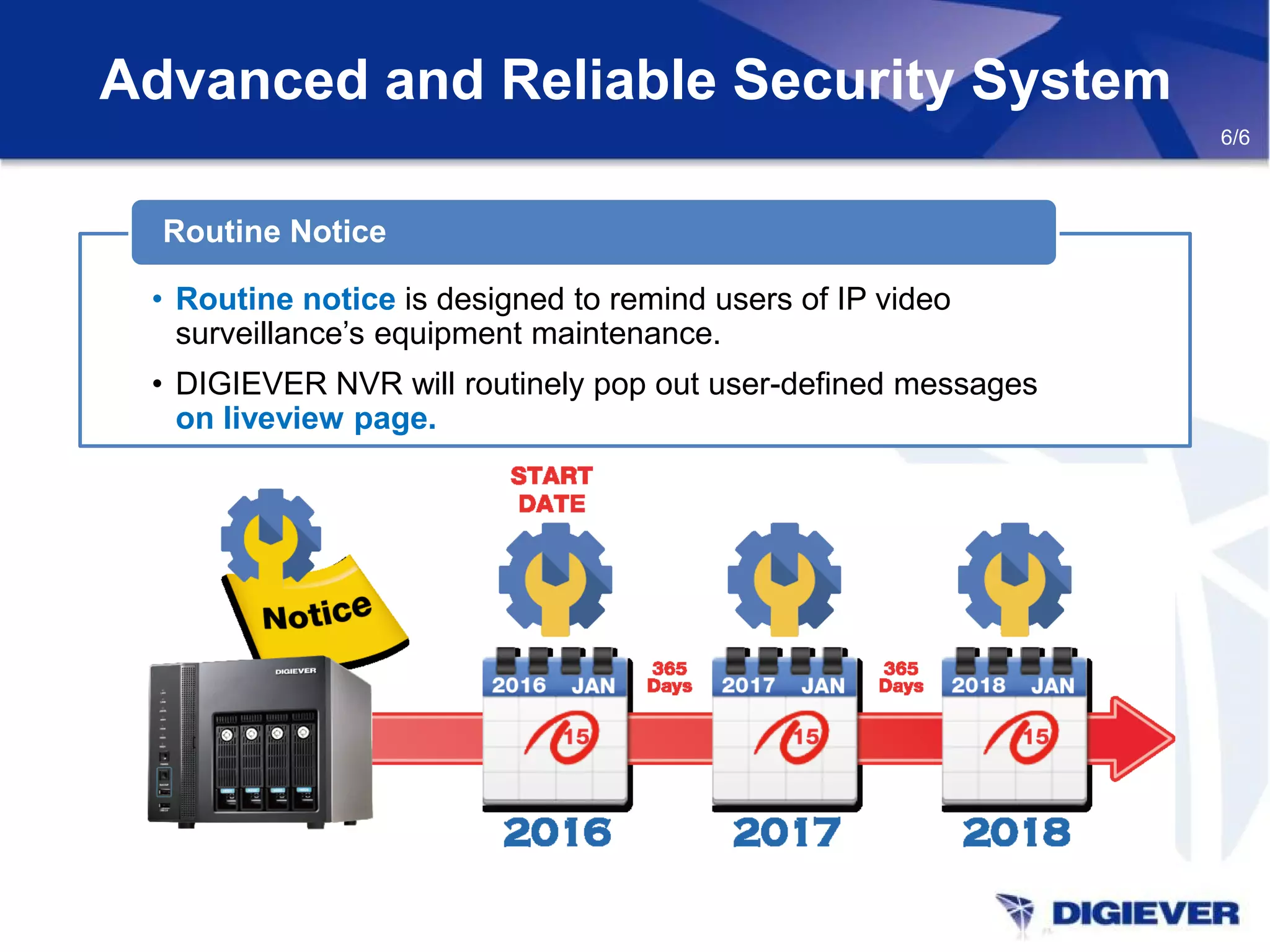 Advanced and Reliable Security System
6/6
Routine Notice
• Routine notice is designed to remind users of IP video
surveillance’s equipment maintenance.
• DIGIEVER NVR will routinely pop out user-defined messages
on liveview page.
 