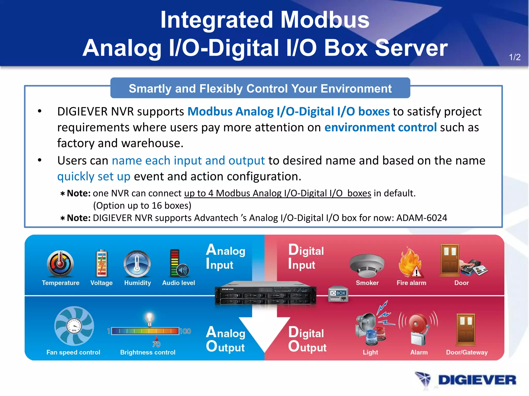 Integrated Modbus
Analog I/O-Digital I/O Box Server
Smartly and Flexibly Control Your Environment
• DIGIEVER NVR supports Modbus Analog I/O-Digital I/O boxes to satisfy project
requirements where users pay more attention on environment control such as
factory and warehouse.
• Users can name each input and output to desired name and based on the name
quickly set up event and action configuration.
＊Note: one NVR can connect up to 4 Modbus Analog I/O-Digital I/O boxes in default.
(Option up to 16 boxes)
＊Note: DIGIEVER NVR supports Advantech ’s Analog I/O-Digital I/O box for now: ADAM-6024
1/2
 