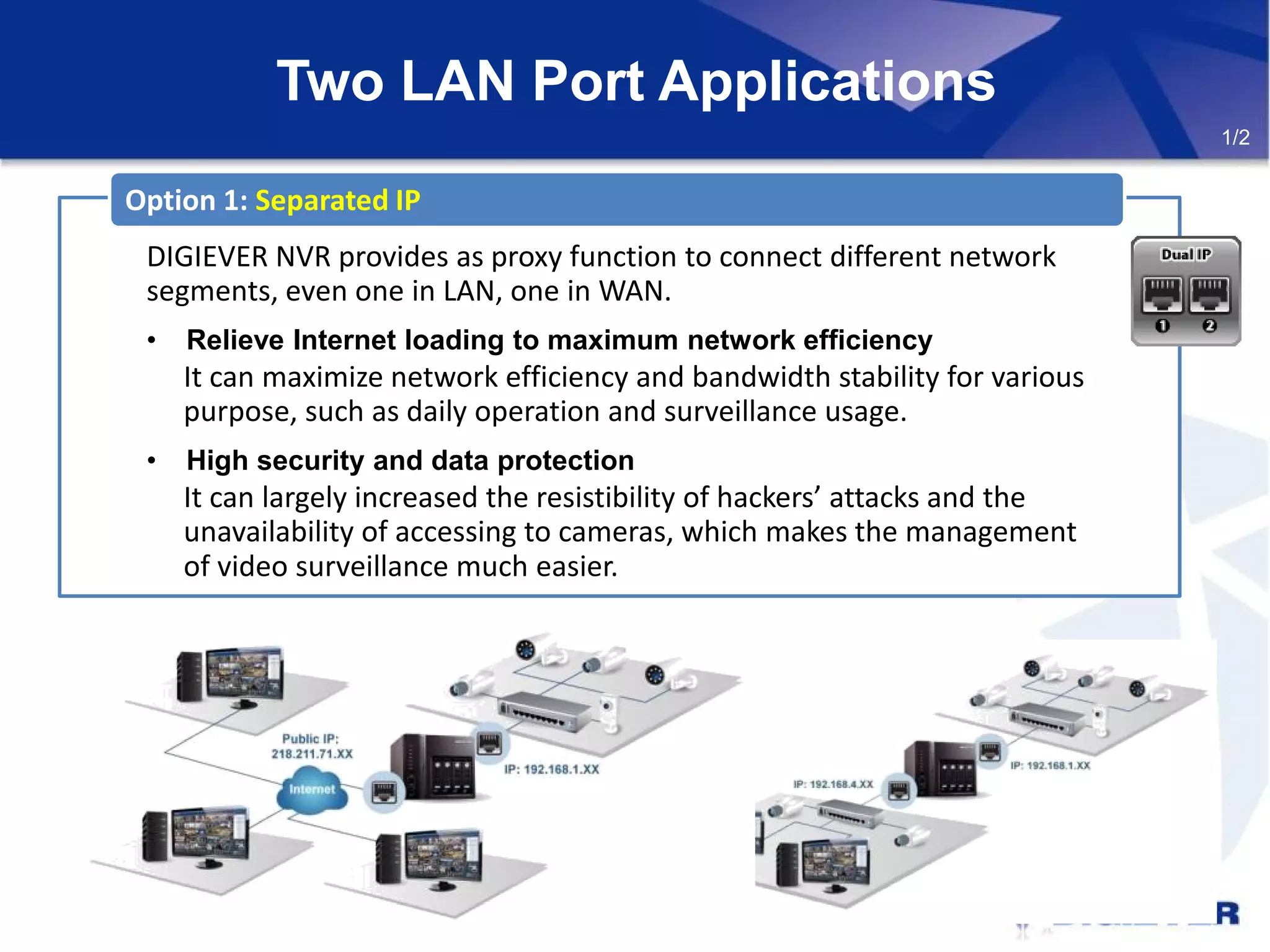 Two LAN Port Applications
DIGIEVER NVR provides as proxy function to connect different network
segments, even one in LAN, one in WAN.
• Relieve Internet loading to maximum network efficiency
It can maximize network efficiency and bandwidth stability for various
purpose, such as daily operation and surveillance usage.
• High security and data protection
It can largely increased the resistibility of hackers’ attacks and the
unavailability of accessing to cameras, which makes the management
of video surveillance much easier.
Option 1: Separated IP
1/2
 