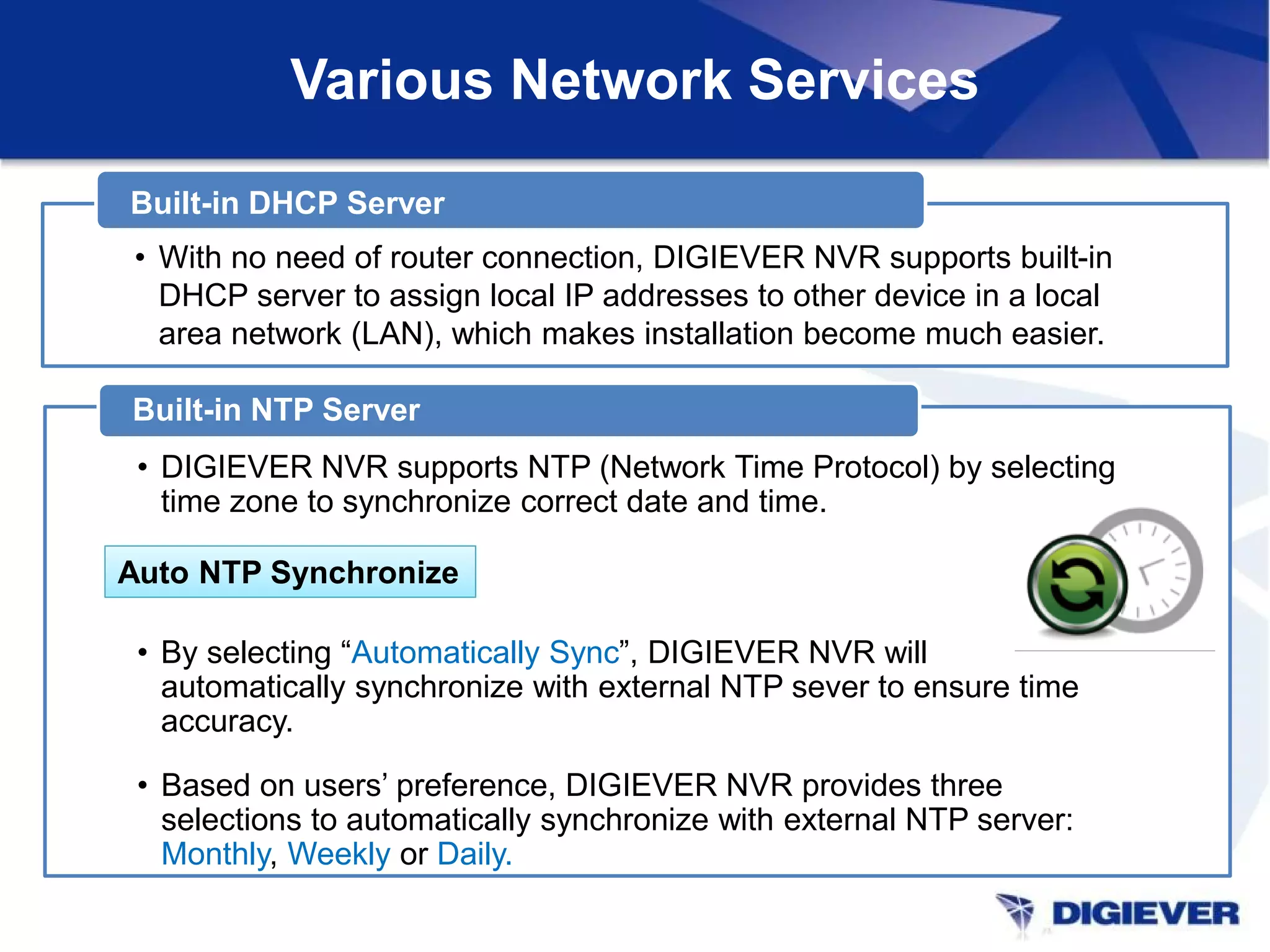 Various Network Services
• DIGIEVER NVR supports NTP (Network Time Protocol) by selecting
time zone to synchronize correct date and time.
• By selecting “Automatically Sync”, DIGIEVER NVR will
automatically synchronize with external NTP sever to ensure time
accuracy.
• Based on users’ preference, DIGIEVER NVR provides three
selections to automatically synchronize with external NTP server:
Monthly, Weekly or Daily.
Built-in NTP Server
Auto NTP SynchronizeAuto NTP Synchronize
1/2
• With no need of router connection, DIGIEVER NVR supports built-in
DHCP server to assign local IP addresses to other device in a local
area network (LAN), which makes installation become much easier.
Built-in DHCP Server
 
