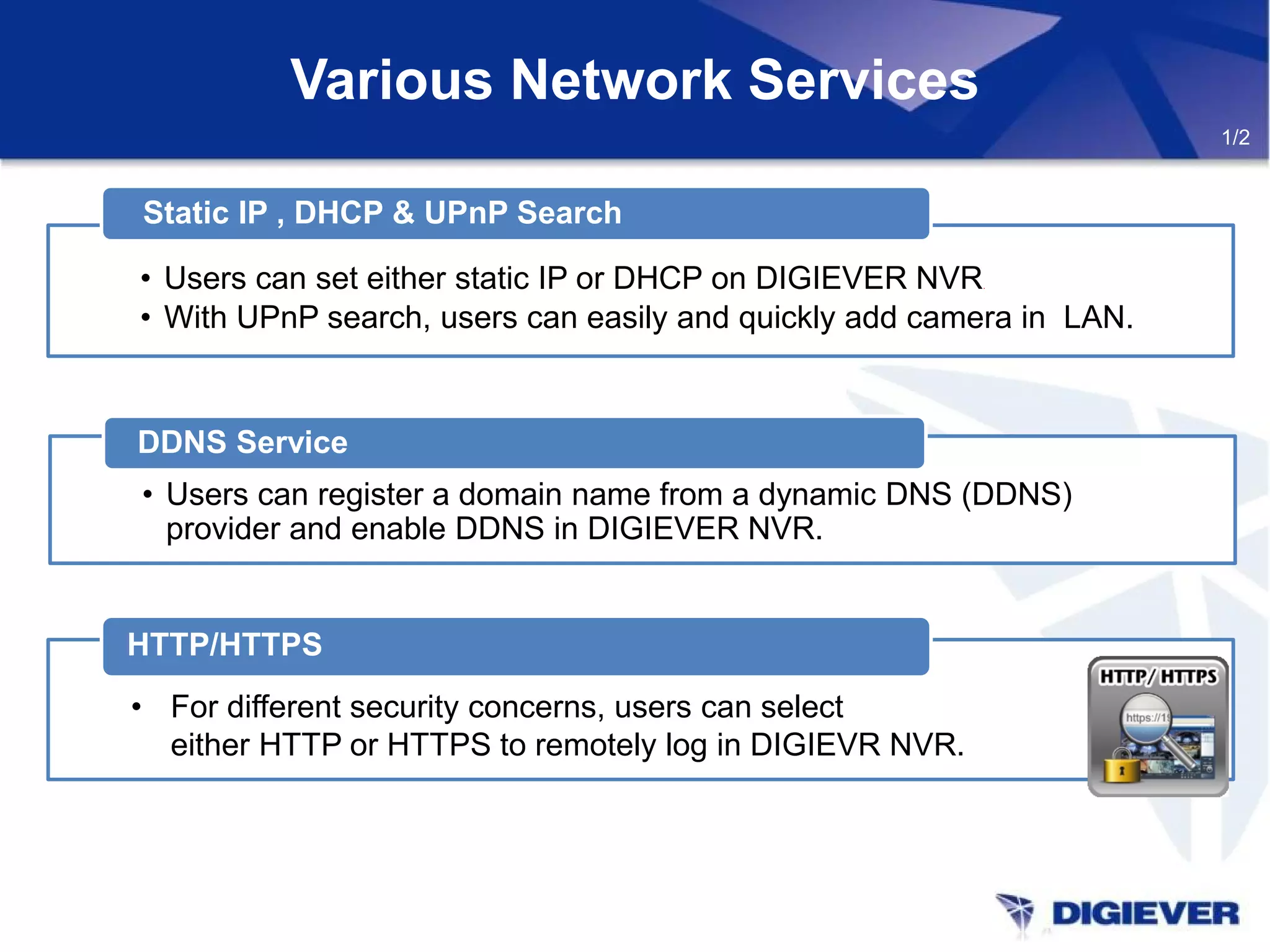 Various Network Services
1/2
• Users can set either static IP or DHCP on DIGIEVER NVR.
• With UPnP search, users can easily and quickly add camera in LAN.
Static IP , DHCP & UPnP Search
• Users can register a domain name from a dynamic DNS (DDNS)
provider and enable DDNS in DIGIEVER NVR.
DDNS Service
HTTP/HTTPS
• For different security concerns, users can select
either HTTP or HTTPS to remotely log in DIGIEVR NVR.
 