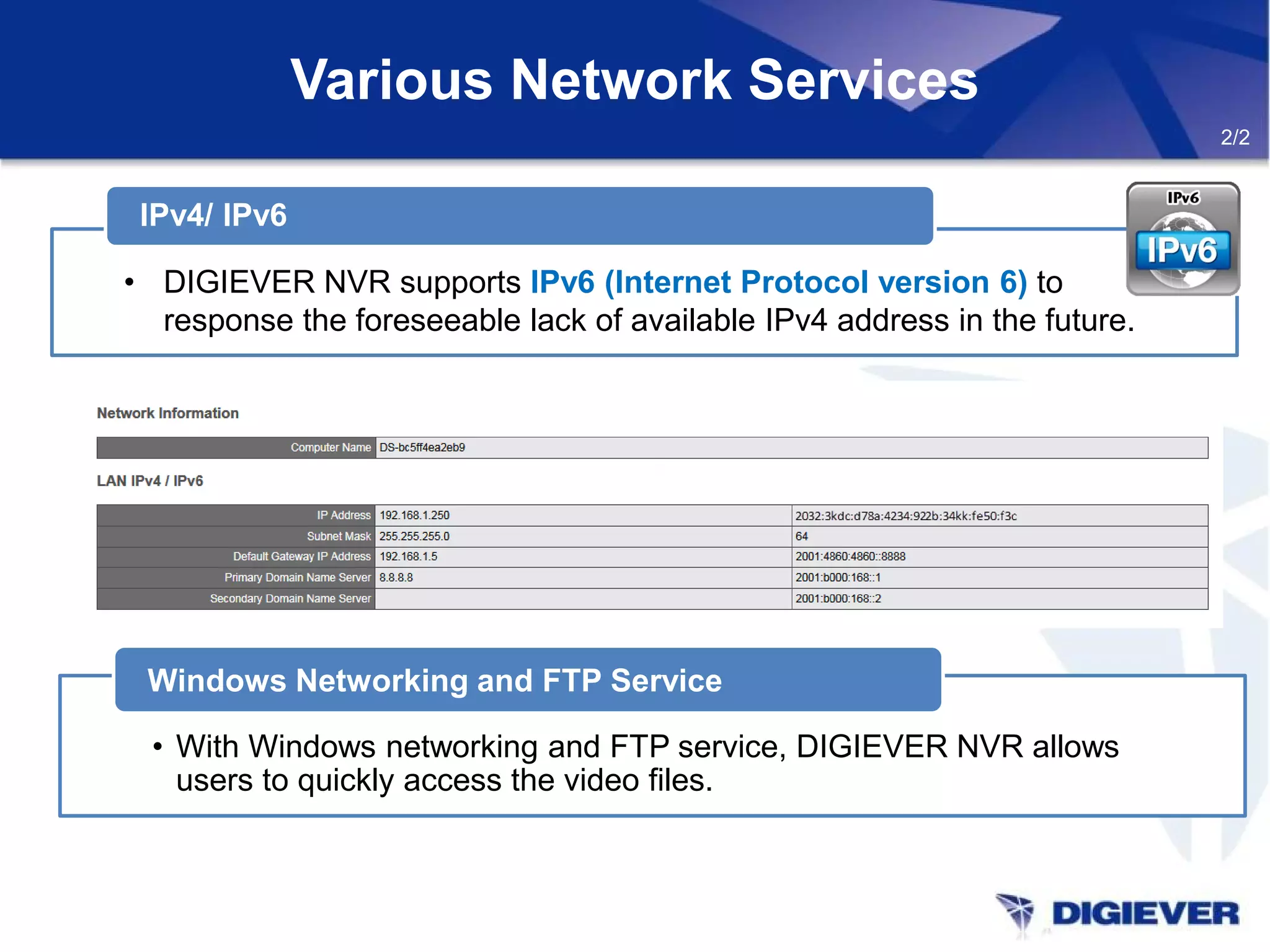 Various Network Services
• With Windows networking and FTP service, DIGIEVER NVR allows
users to quickly access the video files.
Windows Networking and FTP Service
2/2
IPv4/ IPv6
• DIGIEVER NVR supports IPv6 (Internet Protocol version 6) to
response the foreseeable lack of available IPv4 address in the future.
 