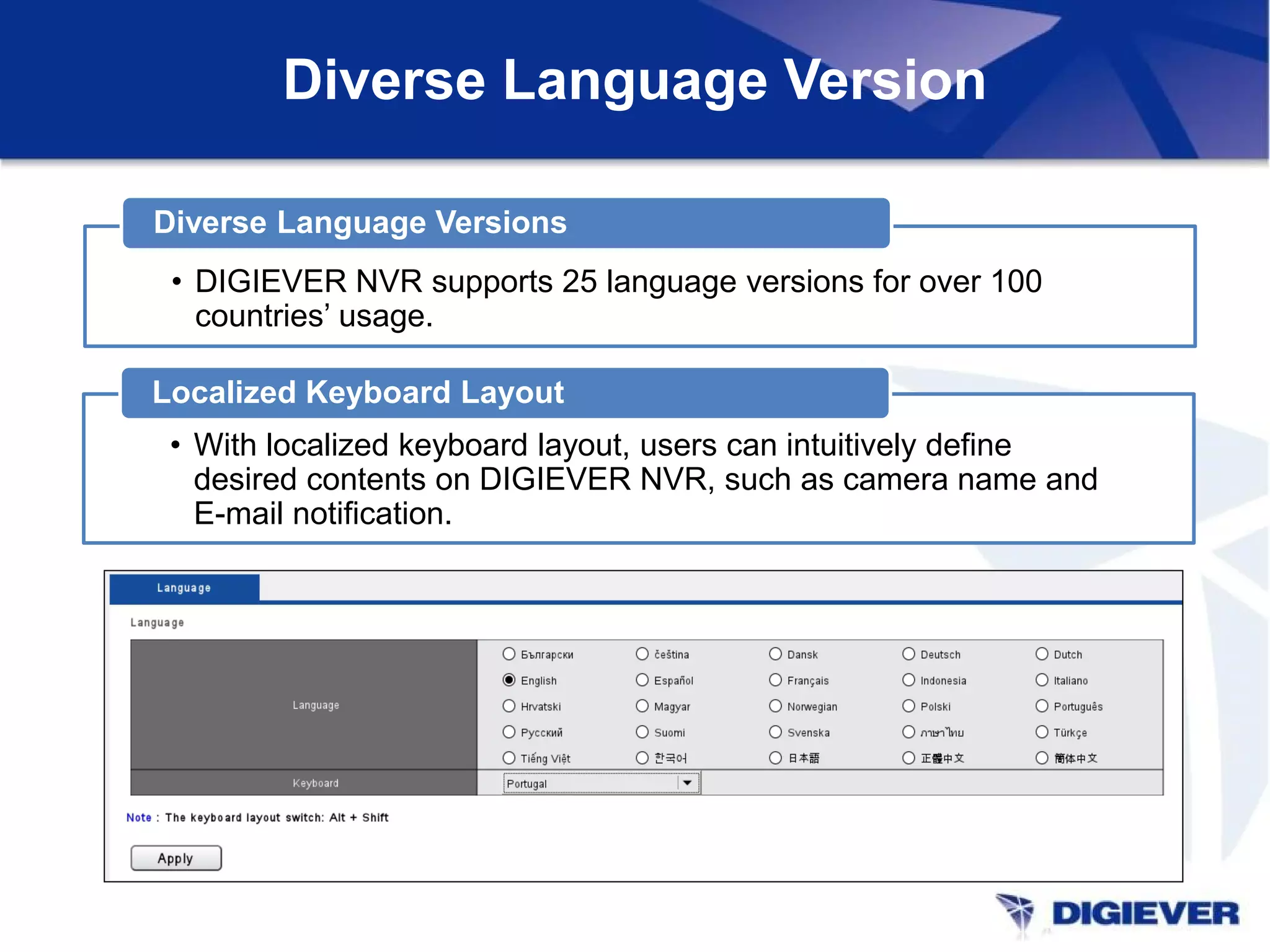 Diverse Language Version
• DIGIEVER NVR supports 25 language versions for over 100
countries’ usage.
Diverse Language Versions
• With localized keyboard layout, users can intuitively define
desired contents on DIGIEVER NVR, such as camera name and
E-mail notification.
Localized Keyboard Layout
 