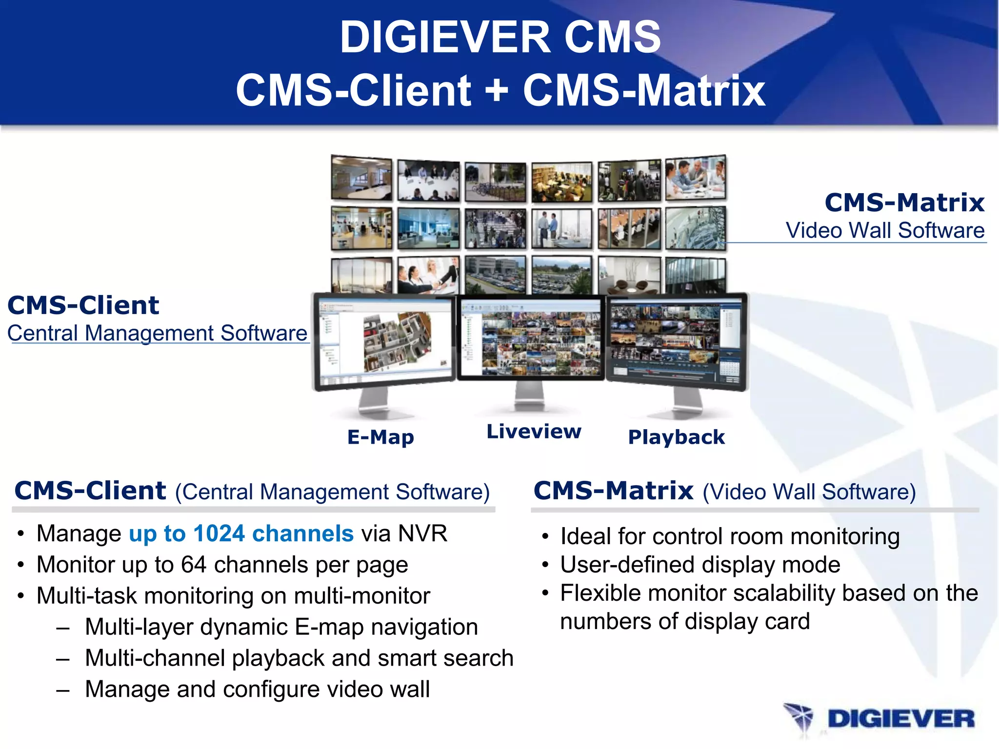 DIGIEVER CMS
CMS-Client + CMS-Matrix
• Manage up to 1024 channels via NVR
• Monitor up to 64 channels per page
• Multi-task monitoring on multi-monitor
– Multi-layer dynamic E-map navigation
– Multi-channel playback and smart search
– Manage and configure video wall
• Ideal for control room monitoring
• User-defined display mode
• Flexible monitor scalability based on the
numbers of display card
CMS-Client
Central Management Software
CMS-Matrix
Video Wall Software
CMS-Client (Central Management Software) CMS-Matrix (Video Wall Software)
E-Map Liveview Playback
 