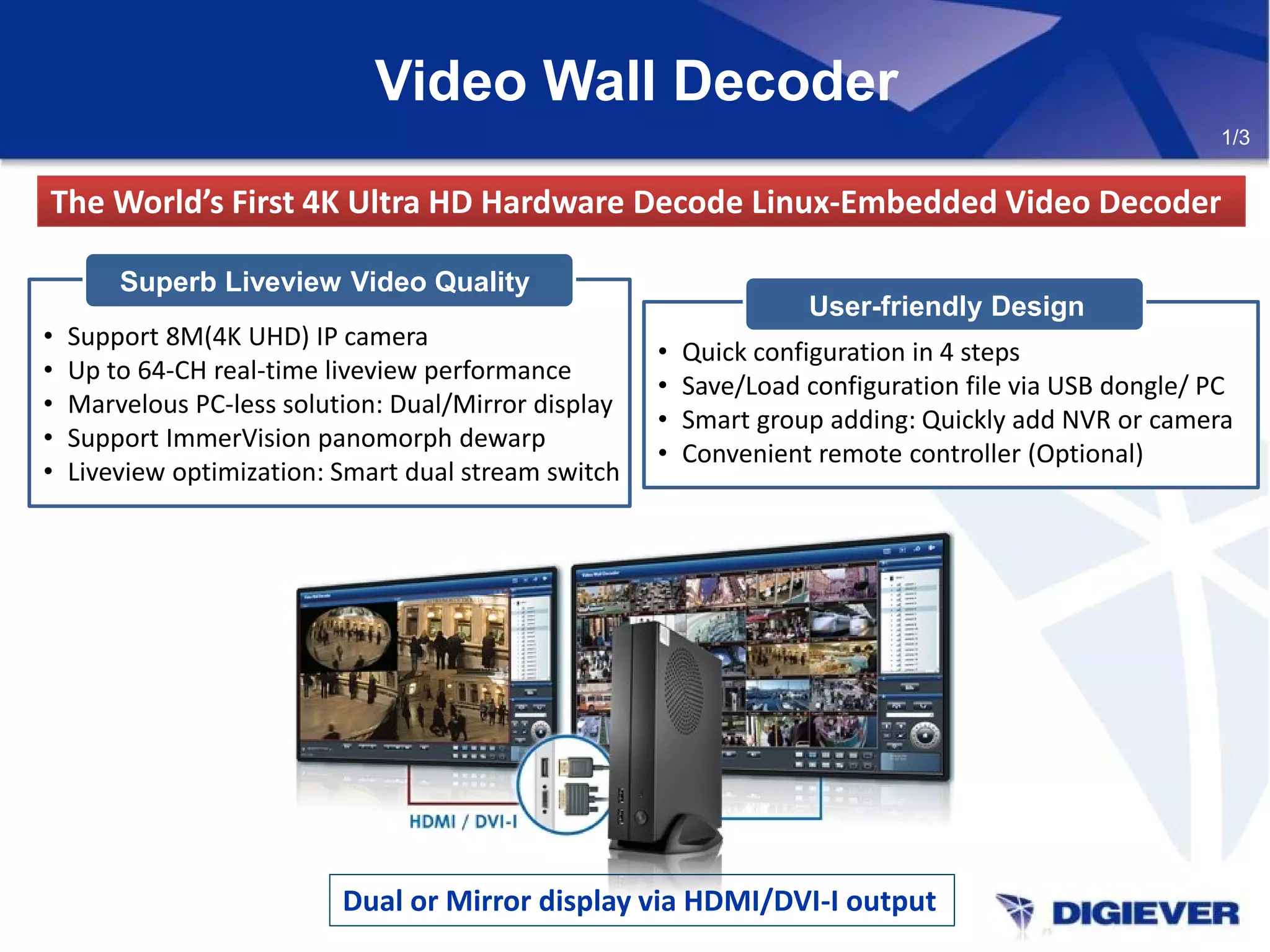 Video Wall Decoder
The World’s First 4K Ultra HD Hardware Decode Linux-Embedded Video DecoderThe World’s First 4K Ultra HD Hardware Decode Linux-Embedded Video Decoder
Dual or Mirror display via HDMI/DVI-I output
1/3
• Support 8M(4K UHD) IP camera
• Up to 64-CH real-time liveview performance
• Marvelous PC-less solution: Dual/Mirror display
• Support ImmerVision panomorph dewarp
• Liveview optimization: Smart dual stream switch
Superb Liveview Video Quality
User-friendly Design
• Quick configuration in 4 steps
• Save/Load configuration file via USB dongle/ PC
• Smart group adding: Quickly add NVR or camera
• Convenient remote controller (Optional)
 