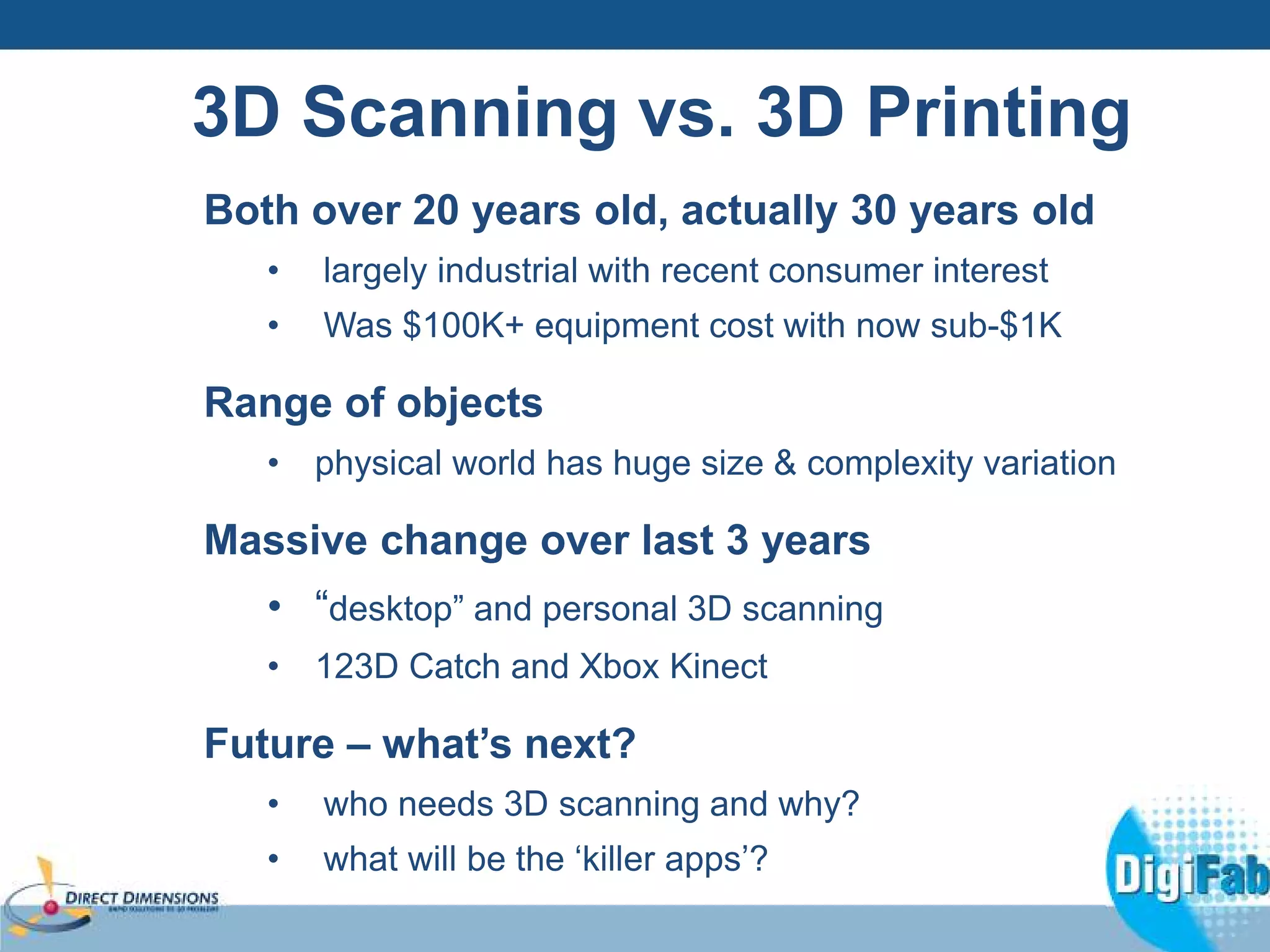 3D Scanning vs. 3D Printing 
Both over 20 years old, actually 30 years old 
• largely industrial with recent consumer interest 
• Was $100K+ equipment cost with now sub-$1K 
Range of objects 
• physical world has huge size & complexity variation 
Massive change over last 3 years 
• “desktop” and personal 3D scanning 
• 123D Catch and Xbox Kinect 
Future – what’s next? 
• who needs 3D scanning and why? 
• what will be the ‘killer apps’? 
 