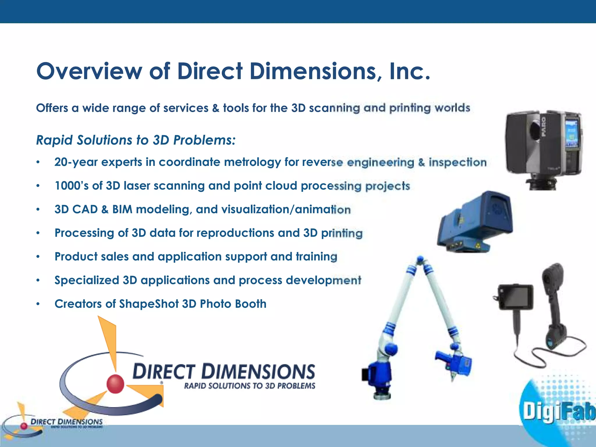 Overview of Direct Dimensions, Inc. 
Offers a wide range of services & tools for the 3D scanning and printing worlds 
Rapid Solutions to 3D Problems: 
• 20-year experts in coordinate metrology for reverse engineering & inspection 
• 1000’s of 3D laser scanning and point cloud processing projects 
• 3D CAD & BIM modeling, and visualization/animation 
• Processing of 3D data for reproductions and 3D printing 
• Product sales and application support and training 
• Specialized 3D applications and process development 
• Creators of ShapeShot 3D Photo Booth 
 
