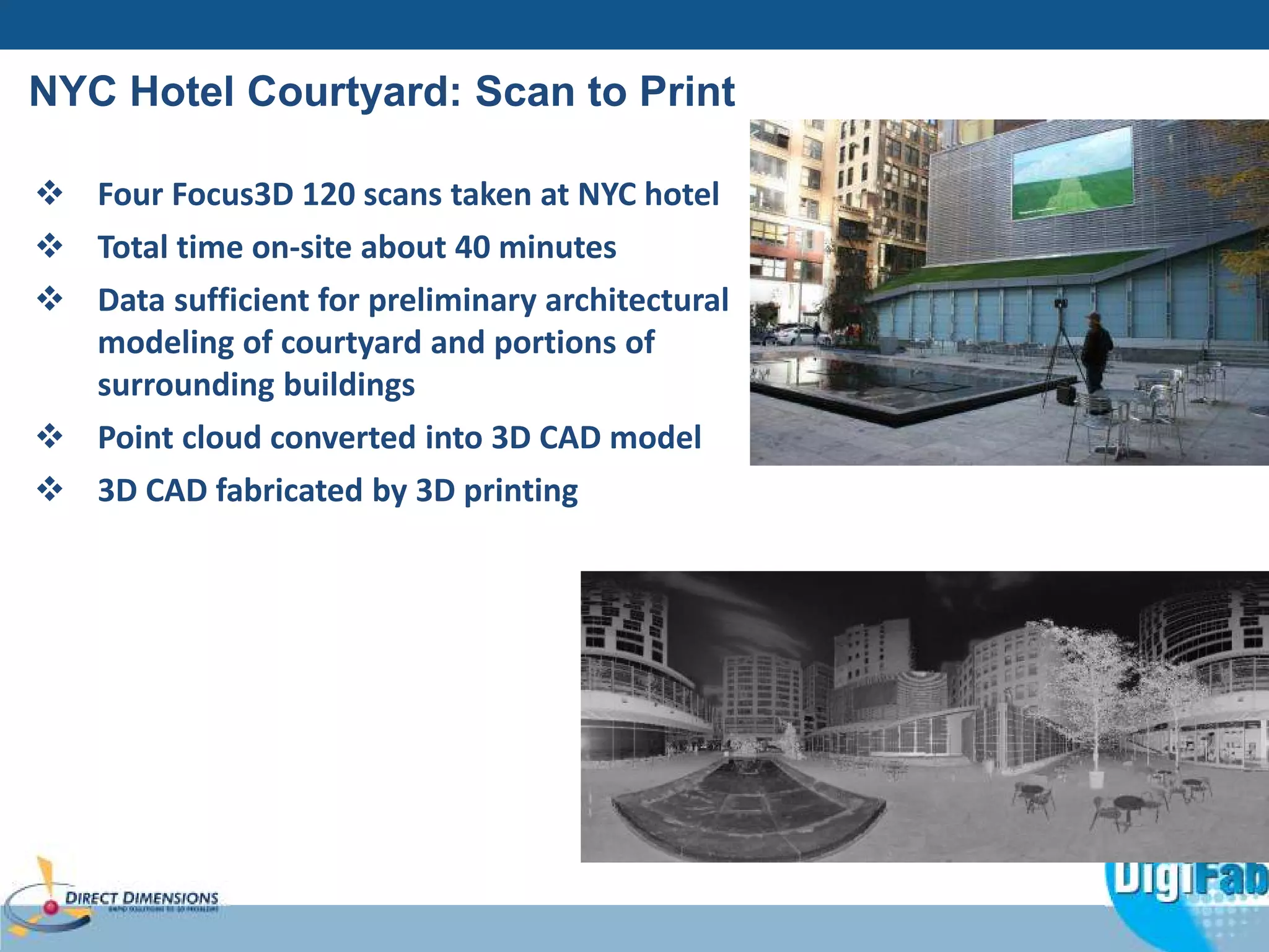 NYC Hotel Courtyard: Scan to Print 
 Four Focus3D 120 scans taken at NYC hotel 
 Total time on-site about 40 minutes 
 Data sufficient for preliminary architectural 
modeling of courtyard and portions of 
surrounding buildings 
 Point cloud converted into 3D CAD model 
 3D CAD fabricated by 3D printing 
 