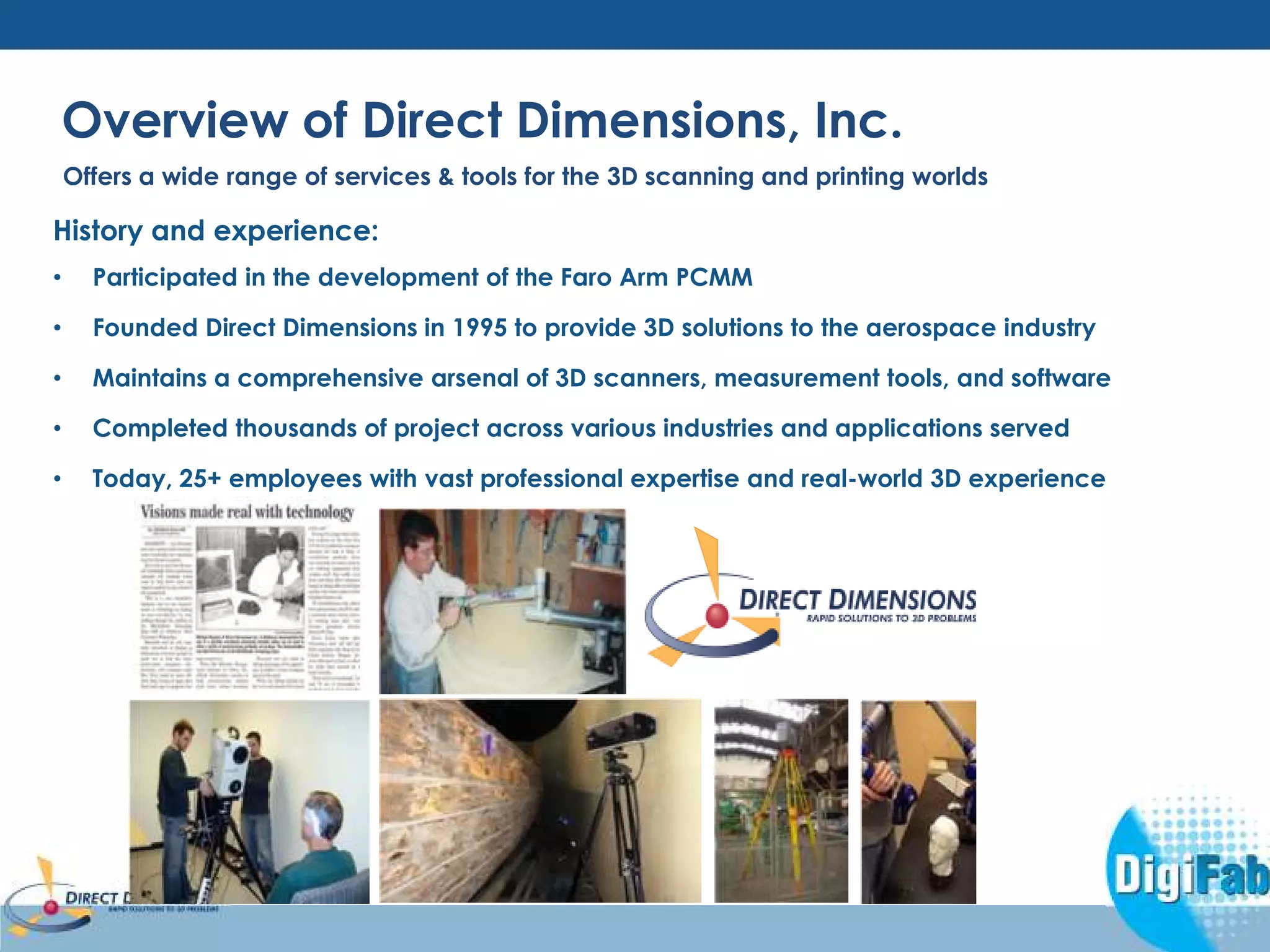 Overview of Direct Dimensions, Inc. 
Offers a wide range of services & tools for the 3D scanning and printing worlds 
History and experience: 
• Participated in the development of the Faro Arm PCMM 
• Founded Direct Dimensions in 1995 to provide 3D solutions to the aerospace industry 
• Maintains a comprehensive arsenal of 3D scanners, measurement tools, and software 
• Completed thousands of project across various industries and applications served 
• Today, 25+ employees with vast professional expertise and real-world 3D experience 
 