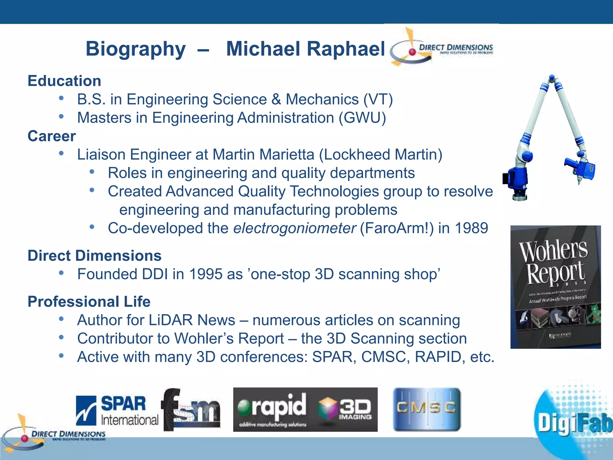 Biography – Michael Raphael 
Education 
• B.S. in Engineering Science & Mechanics (VT) 
• Masters in Engineering Administration (GWU) 
Career 
• Liaison Engineer at Martin Marietta (Lockheed Martin) 
• Roles in engineering and quality departments 
• Created Advanced Quality Technologies group to resolve 
engineering and manufacturing problems 
• Co-developed the electrogoniometer (FaroArm!) in 1989 
Direct Dimensions 
• Founded DDI in 1995 as ’one-stop 3D scanning shop’ 
Professional Life 
• Author for LiDAR News – numerous articles on scanning 
• Contributor to Wohler’s Report – the 3D Scanning section 
• Active with many 3D conferences: SPAR, CMSC, RAPID, etc. 
 