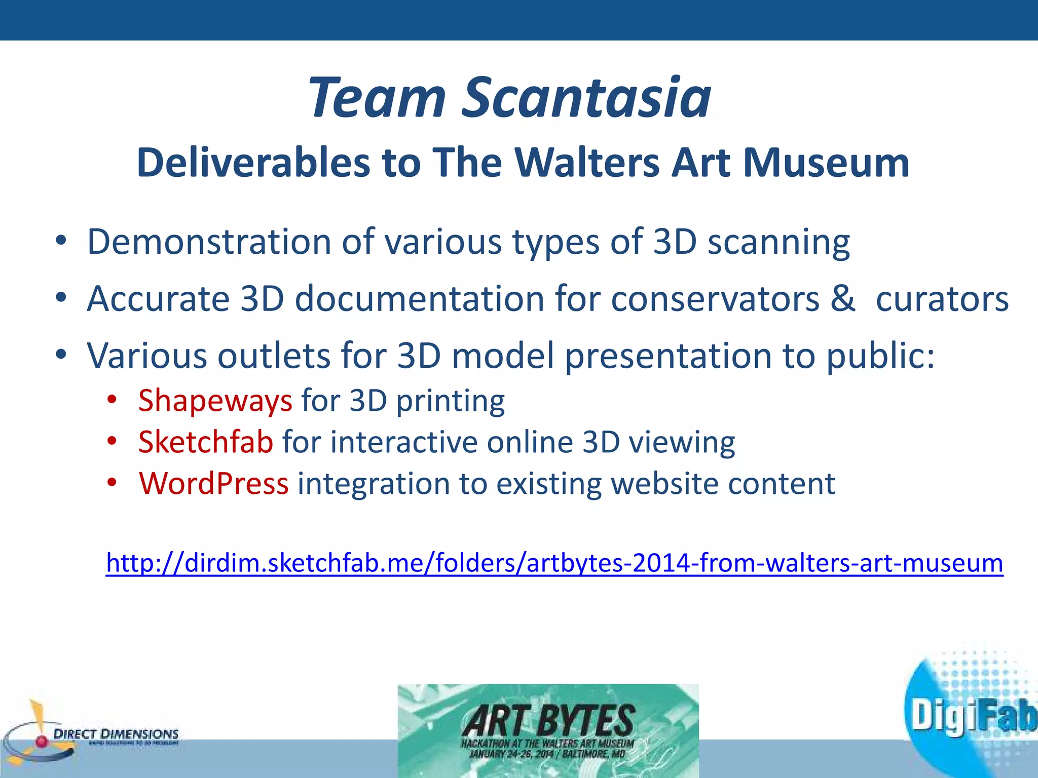 Team Scantasia 
Deliverables to The Walters Art Museum 
• Demonstration of various types of 3D scanning 
• Accurate 3D documentation for conservators  curators 
• Various outlets for 3D model presentation to public: 
• Shapeways for 3D printing 
• Sketchfab for interactive online 3D viewing 
• WordPress integration to existing website content 
http://dirdim.sketchfab.me/folders/artbytes-2014-from-walters-art-museum 
 