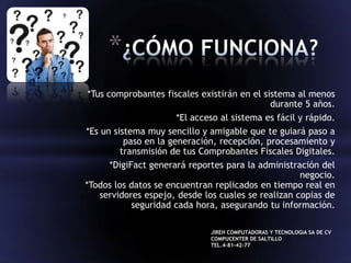 *
*Tus comprobantes fiscales existirán en el sistema al menos
durante 5 años.
*El acceso al sistema es fácil y rápido.
*Es un sistema muy sencillo y amigable que te guiará paso a
paso en la generación, recepción, procesamiento y
transmisión de tus Comprobantes Fiscales Digitales.
*DigiFact generará reportes para la administración del
negocio.
*Todos los datos se encuentran replicados en tiempo real en
servidores espejo, desde los cuales se realizan copias de
seguridad cada hora, asegurando tu información.
JIREH COMPUTADORAS Y TECNOLOGIA SA DE CV
COMPUCENTER DE SALTILLO
TEL.4-81-42-77

 