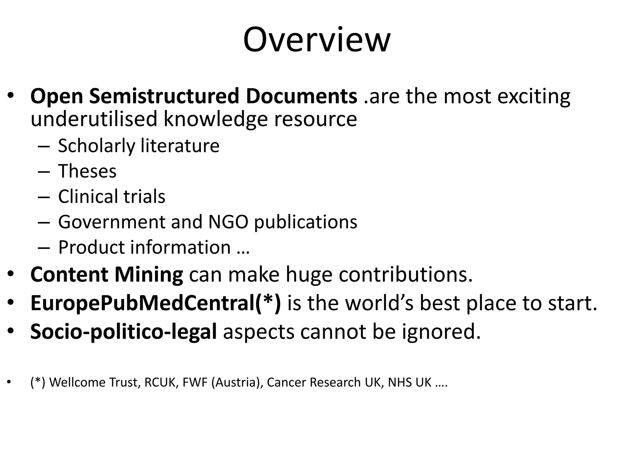 Overview
• Open Semistructured Documents .are the most exciting
underutilised knowledge resource
– Scholarly literature
– Theses
– Clinical trials
– Government and NGO publications
– Product information …
• Content Mining can make huge contributions.
• EuropePubMedCentral(*) is the world’s best place to start.
• Socio-politico-legal aspects cannot be ignored.
• (*) Wellcome Trust, RCUK, FWF (Austria), Cancer Research UK, NHS UK ….
 