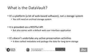 What is the DataVault?
• It’s a platform (a bit of web-based software), not a storage system
• You still need an archival storage system
• It is provided via a RESTful API
• But also comes with a default web user interface application
• It’s doesn’t undertake any active preservation activities
• It does collect metadata and package the data for long-term storage
Showcasing research data tools 11
 