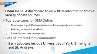 »DMAOnline: A dashboard to view RDM information from a
variety of data sources
»Top 3 use cases for DMAOnline
1. Timely reporting of RDM compliance data for appropriate interventions
2. Reducing routine task workload
3. Future business case development
»Lots of interest from community!
› Early adopters include Universities of York, Birmingham
and St. Andrews.
Showcasing research data tools 23
 