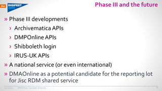 DMAOnline - Lancaster University
Phase III and the future
» Phase III developments
› ArchivematicaAPIs
› DMPOnlineAPIs
› Shibboleth login
› IRUS-UKAPIs
» A national service (or even international)
» DMAOnline as a potential candidate for the reporting lot
for Jisc RDM shared service
10/12/2015 27
 