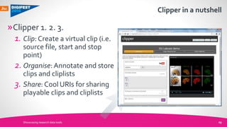 Clipper in a nutshell
Showcasing research data tools 29
»Clipper 1. 2. 3.
1. Clip: Create a virtual clip (i.e.
source file, start and stop
point)
2. Organise: Annotate and store
clips and cliplists
3. Share: Cool URIs for sharing
playable clips and cliplists
 