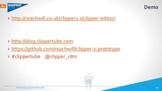Demo
› http://reachwill.co.uk/clipper2.1/clipper-editor/
› http://blog.clippertube.com
› https://github.com/reachwill/clipper-2-prototype
› #clippertube @clipper_rdm
Showcasing research data tools 31
 