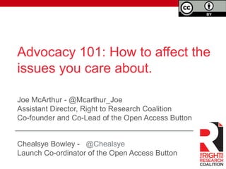 Advocacy 101: How to affect the 
issues you care about. 
Joe McArthur - @Mcarthur_Joe 
Assistant Director, Right to Research Coalition 
Co-founder and Co-Lead of the Open Access Button 
Chealsye Bowley - @Chealsye 
Launch Co-ordinator of the Open Access Button 
 